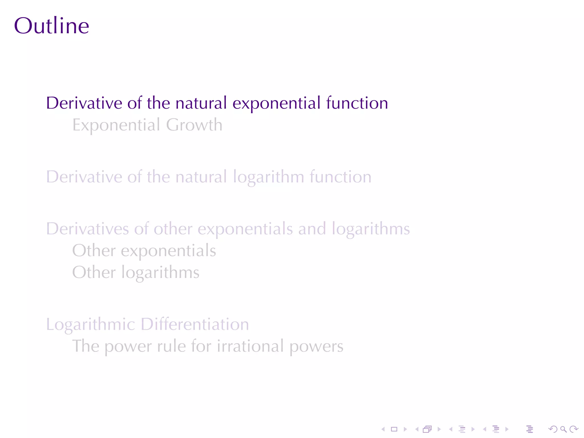 Outline


  Derivative	of	the	natural	exponential	function
     Exponential	Growth

  Derivative	of	the	natural	logarithm	function

  Derivatives	of	other	exponentials	and	logarithms
     Other	exponentials
     Other	logarithms

  Logarithmic	Differentiation
     The	power	rule	for	irrational	powers



                                                 .   .   .   .   .   .
 
