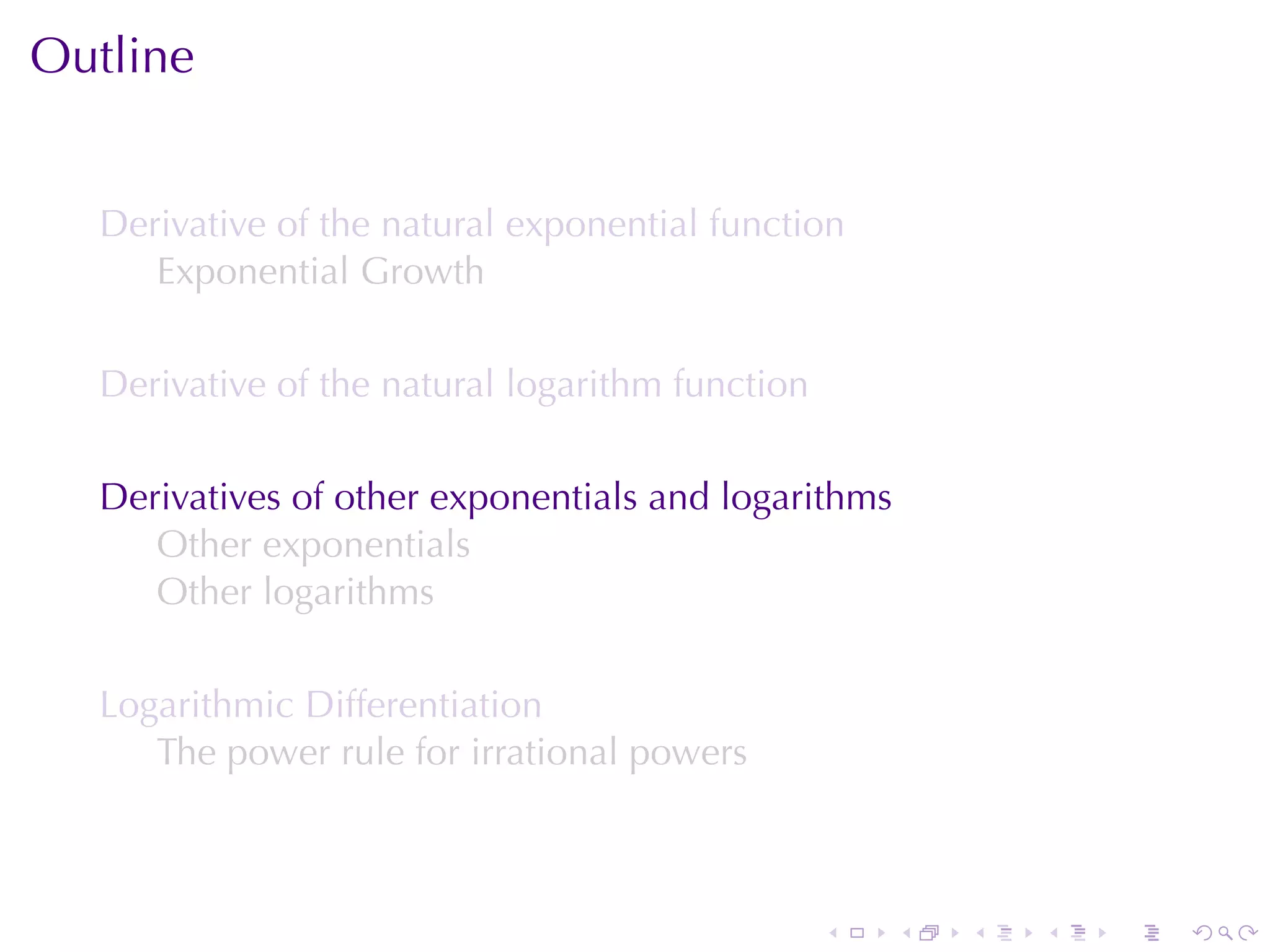 Outline


  Derivative	of	the	natural	exponential	function
     Exponential	Growth

  Derivative	of	the	natural	logarithm	function

  Derivatives	of	other	exponentials	and	logarithms
     Other	exponentials
     Other	logarithms

  Logarithmic	Differentiation
     The	power	rule	for	irrational	powers



                                                 .   .   .   .   .   .
 