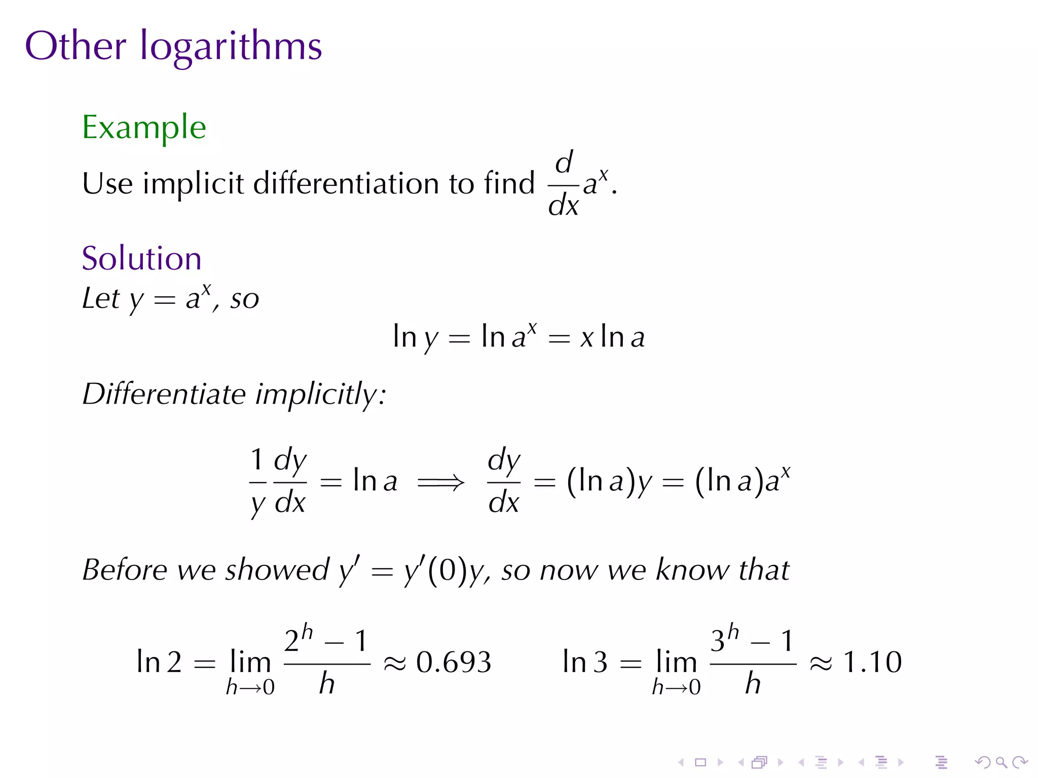 Other	logarithms
   Example
                                           d x
   Use	implicit	differentiation	to	ﬁnd        a.
                                           dx
   Solution
   Let y = ax , so
                               ln y = ln ax = x ln a
   Differentiate	implicitly:

                 1 dy           dy
                      = ln a =⇒    = (ln a)y = (ln a)ax
                 y dx           dx

   Before	we	showed y′ = y′ (0)y, so	now	we	know	that

                   2h − 1                                  3h − 1
       ln 2 = lim         ≈ 0.693            ln 3 = lim           ≈ 1.10
               h→0    h                                h→0    h

                                                        .   .   .   .      .   .
 