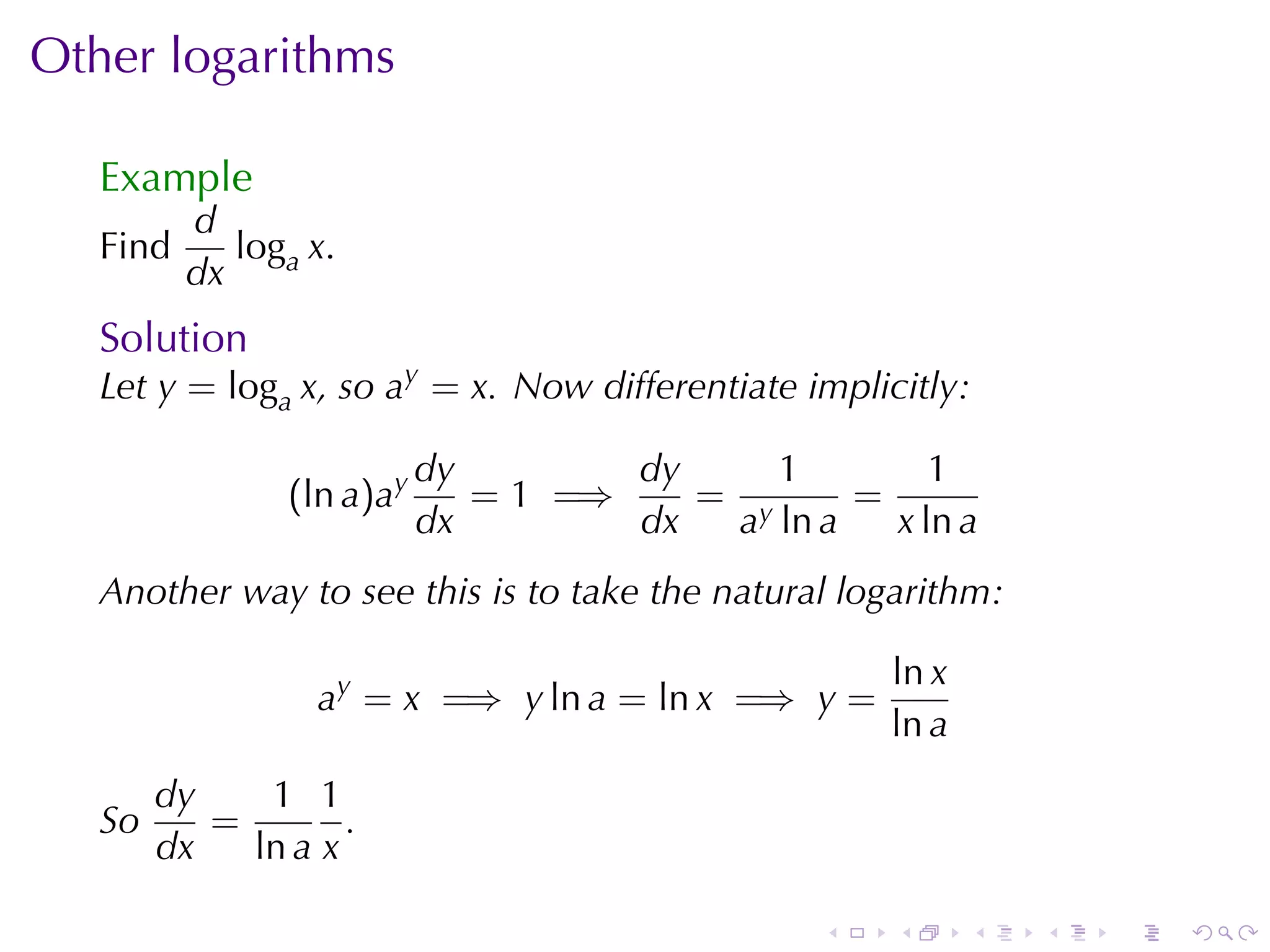 Other	logarithms

   Example
          d
   Find      loga x.
          dx
   Solution
   Let y = loga x, so ay = x. Now	differentiate	implicitly:

                           dy        dy     1        1
                (ln a)ay      = 1 =⇒    = y     =
                           dx        dx  a ln a   x ln a
   Another	way	to	see	this	is	to	take	the	natural	logarithm:

                                                     ln x
                  ay = x =⇒ y ln a = ln x =⇒ y =
                                                     ln a
        dy    1 1
   So      =        .
        dx   ln a x

                                                 .    .     .   .   .   .
 