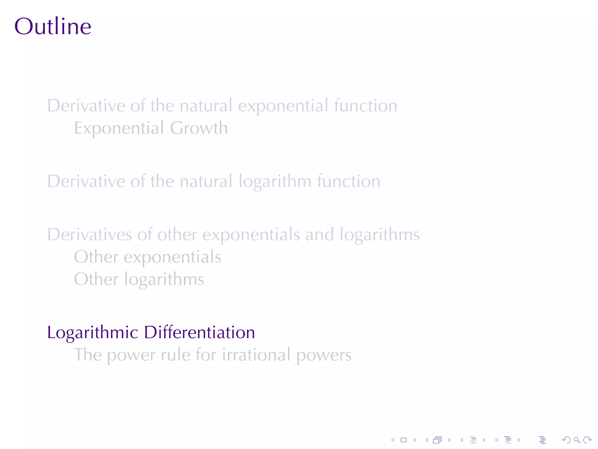 Outline


  Derivative	of	the	natural	exponential	function
     Exponential	Growth

  Derivative	of	the	natural	logarithm	function

  Derivatives	of	other	exponentials	and	logarithms
     Other	exponentials
     Other	logarithms

  Logarithmic	Differentiation
     The	power	rule	for	irrational	powers



                                                 .   .   .   .   .   .
 