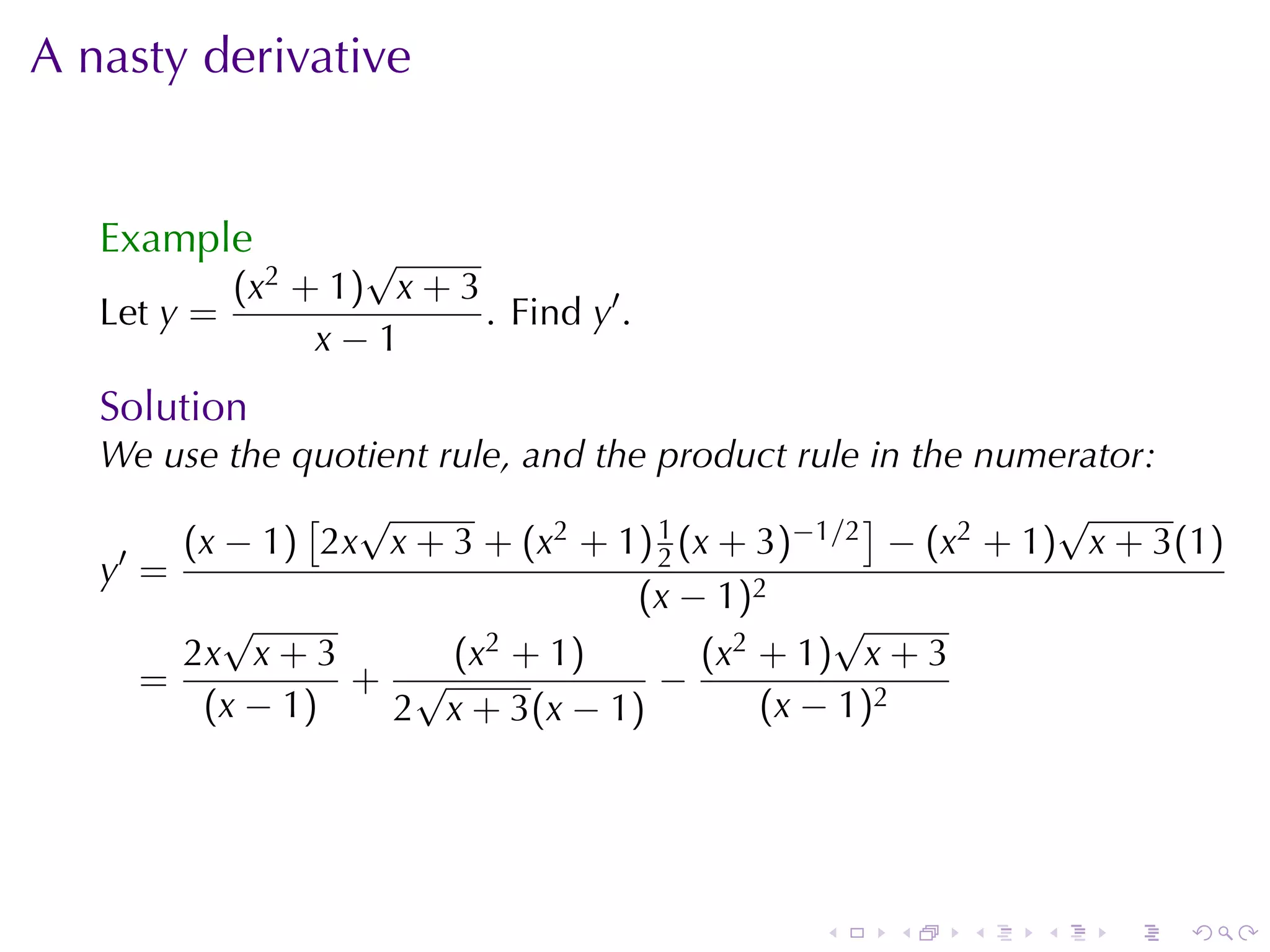 A nasty	derivative


   Example         √
           (x2 + 1) x + 3
   Let y =                . Find y′ .
                x−1
   Solution
   We	use	the	quotient	rule, and	the	product	rule	in	the	numerator:
                [ √                                ]        √
    ′   (x − 1) 2x x + 3 + (x2 + 1) 1 (x + 3)−1/2 − (x2 + 1) x + 3(1)
                                     2
   y =
                                    (x − 1)2
           √                                      √
        2x x + 3        (x2 + 1)        (x 2 + 1 ) x + 3
      =           + √                −
         (x − 1 )   2 x + 3(x − 1)           (x − 1)2




                                             .   .    .   .   .   .
 