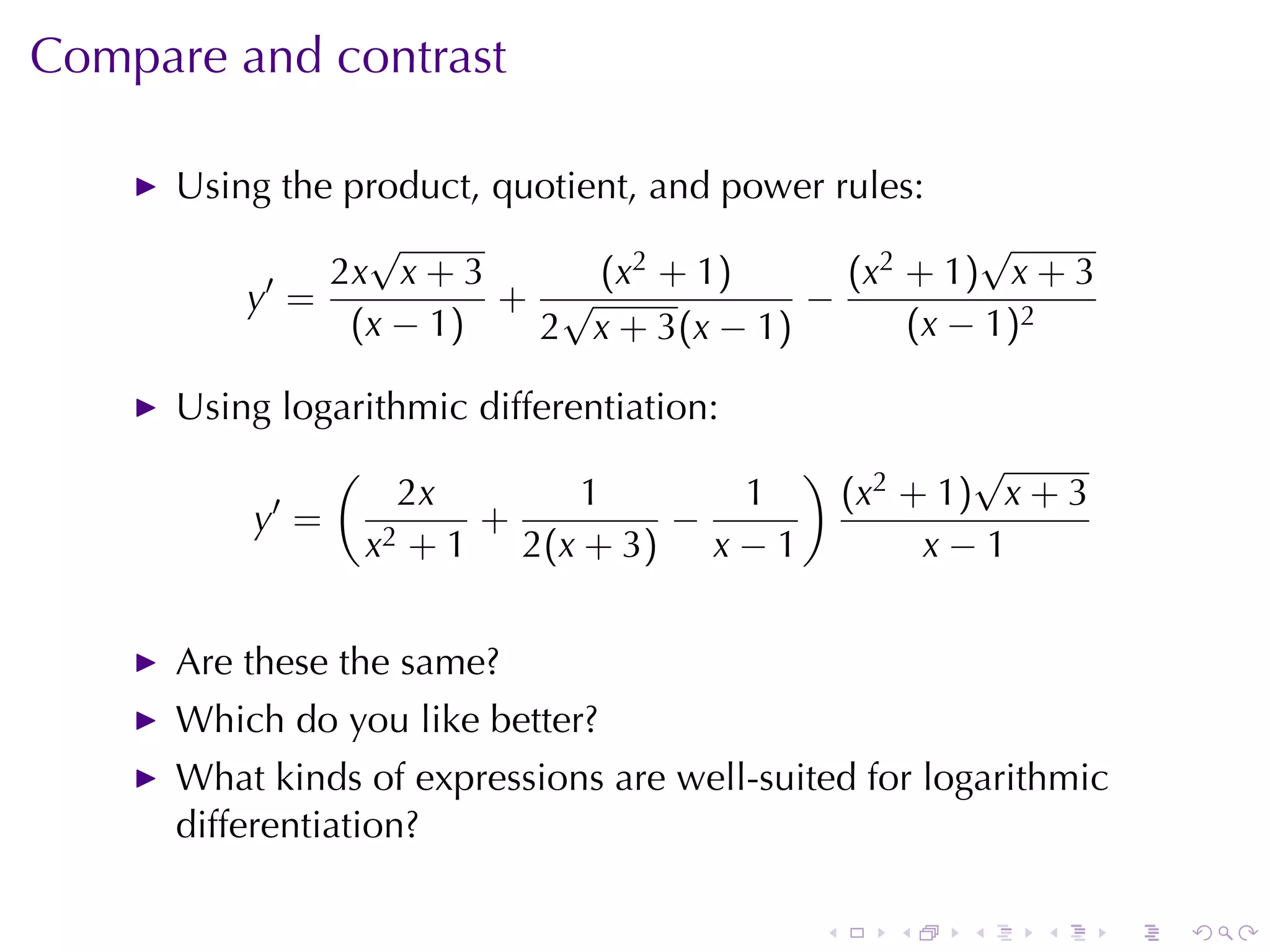 Compare	and	contrast

      Using	the	product, quotient, and	power	rules:
                 √                                    √
           ′   2x x + 3        (x2 + 1)       (x2 + 1) x + 3
          y =            + √               −
                (x − 1)    2 x + 3(x − 1)         (x − 1)2

      Using	logarithmic	differentiation:
                (                           )            √
            ′         2x       1      1          (x2 + 1) x + 3
          y =             +        −
                    x2 + 1 2(x + 3) x − 1             x−1


      Are	these	the	same?
      Which	do	you	like	better?
      What	kinds	of	expressions	are	well-suited	for	logarithmic
      differentiation?

                                             .      .   .   .     .   .
 