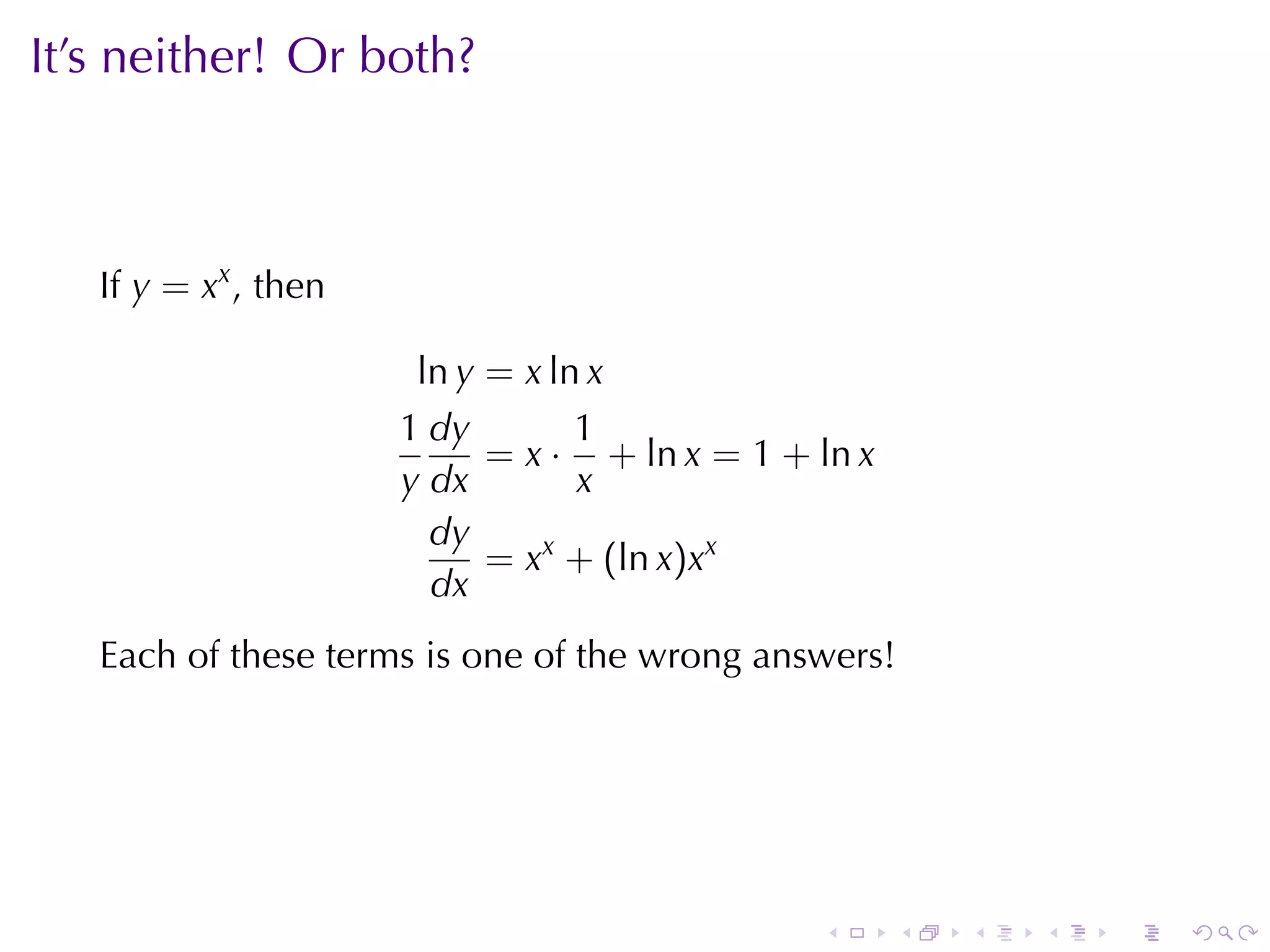 It’s	neither! Or	both?



   If y = xx , then

                       ln y = x ln x
                      1 dy        1
                            = x · + ln x = 1 + ln x
                      y dx        x
                        dy
                            = xx + (ln x)xx
                        dx
   Each	of	these	terms	is	one	of	the	wrong	answers!




                                               .      .   .   .   .   .
 