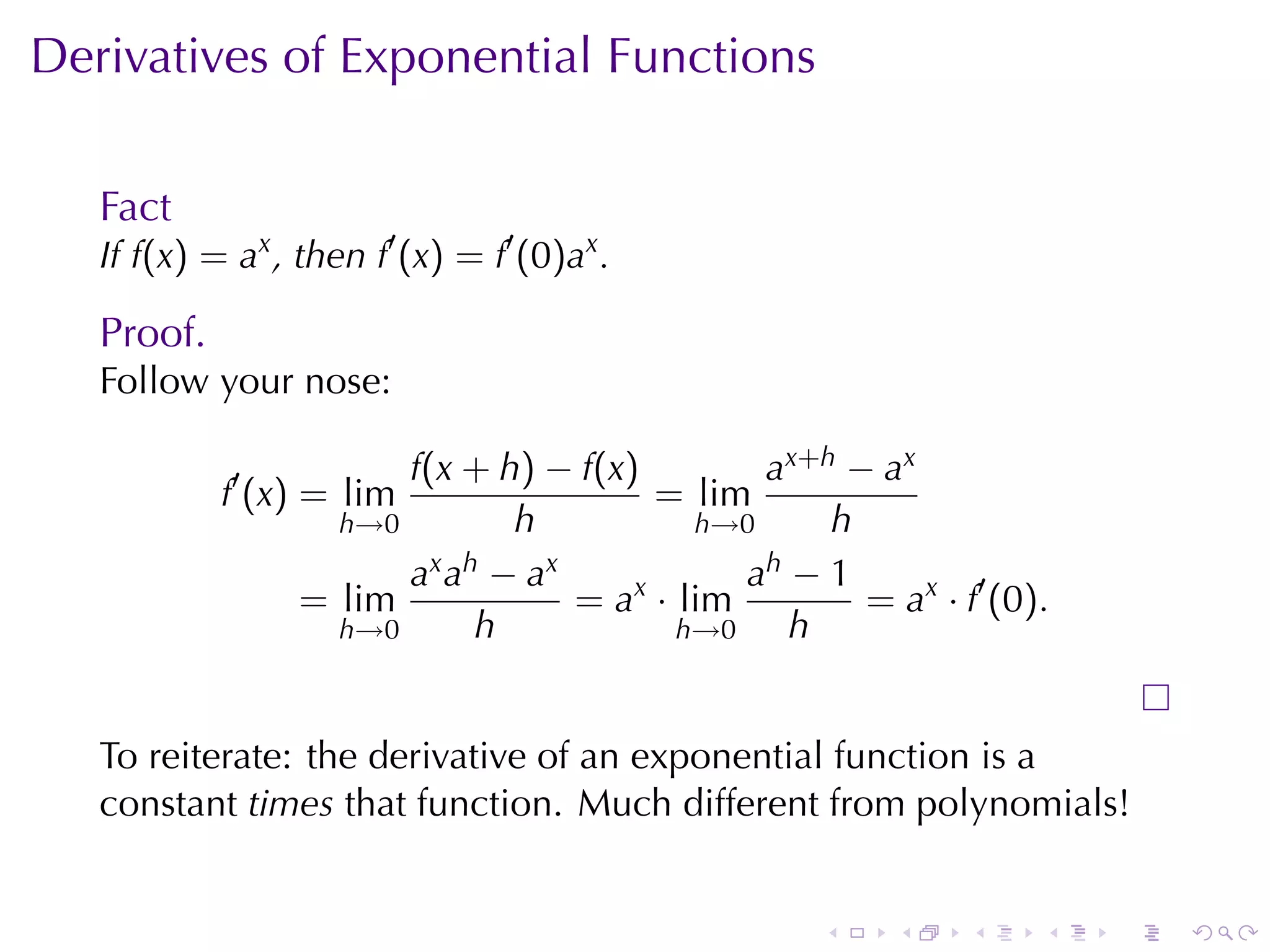 Derivatives	of	Exponential	Functions

   Fact
   If f(x) = ax , then f′ (x) = f′ (0)ax .

   Proof.
   Follow	your	nose:

                        f(x + h) − f(x)          a x+ h − a x
            f′ (x) = lim                  = lim
                    h→0          h           h→0       h
                        a x a h − ax            a h−1
                  = lim              = ax · lim          = ax · f′ (0).
                    h→0        h            h→0    h


   To	reiterate: the	derivative	of	an	exponential	function	is	a
   constant times that	function. Much	different	from	polynomials!


                                                      .     .    .    .   .   .
 