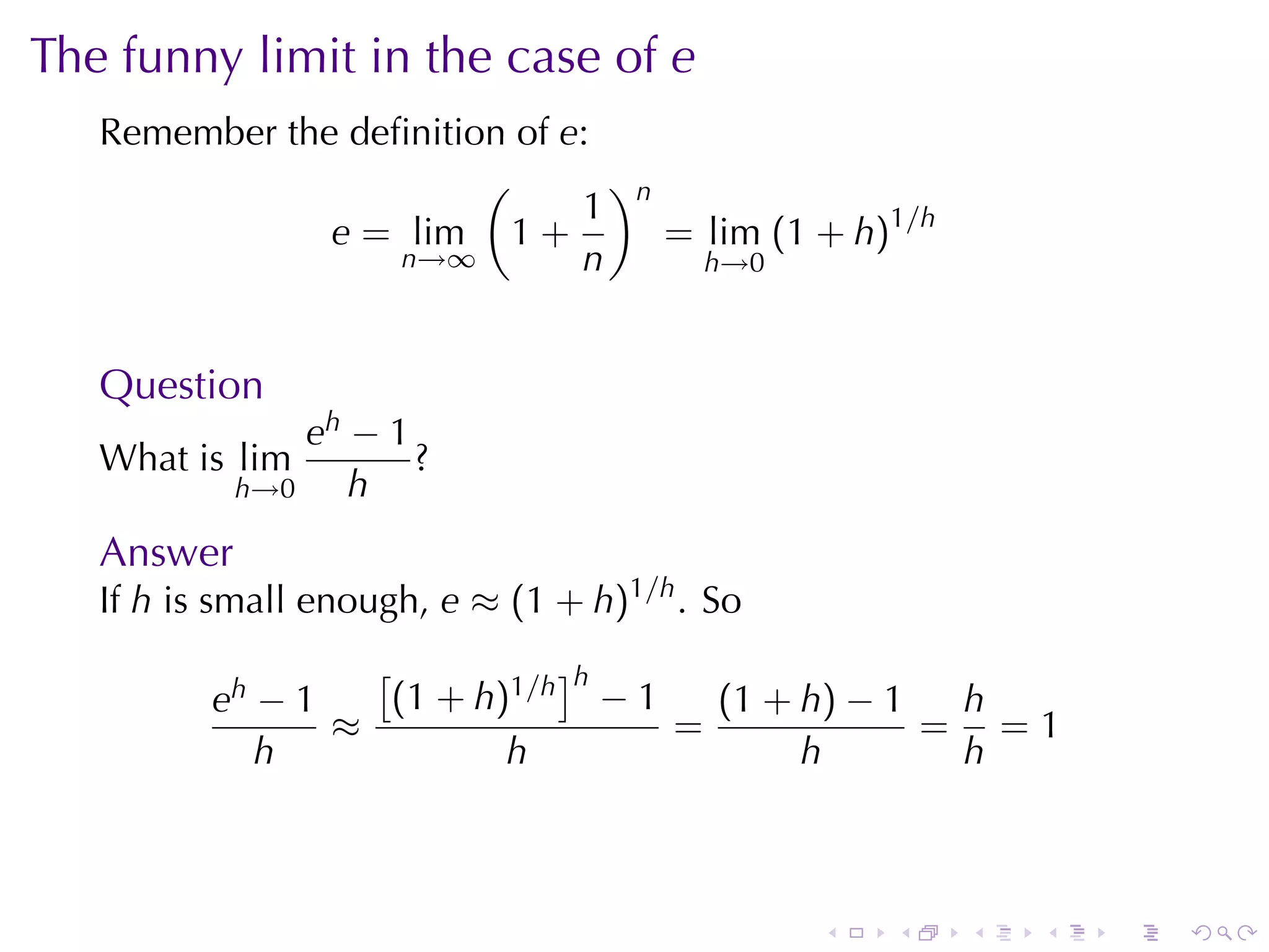The	funny	limit	in	the	case	of e
   Remember	the	deﬁnition	of e:
                        (       )
                              1 n
               e = lim 1 +        = lim (1 + h)1/h
                   n→∞        n     h→0



   Question
                eh − 1
   What	is lim         ?
            h→0    h
   Answer
   If h is	small	enough, e ≈ (1 + h)1/h . So
                   [          ]h
          eh − 1    (1 + h)1/h − 1   (1 + h) − 1  h
                 ≈                 =             = =1
             h             h              h       h



                                               .   .   .   .   .   .
 