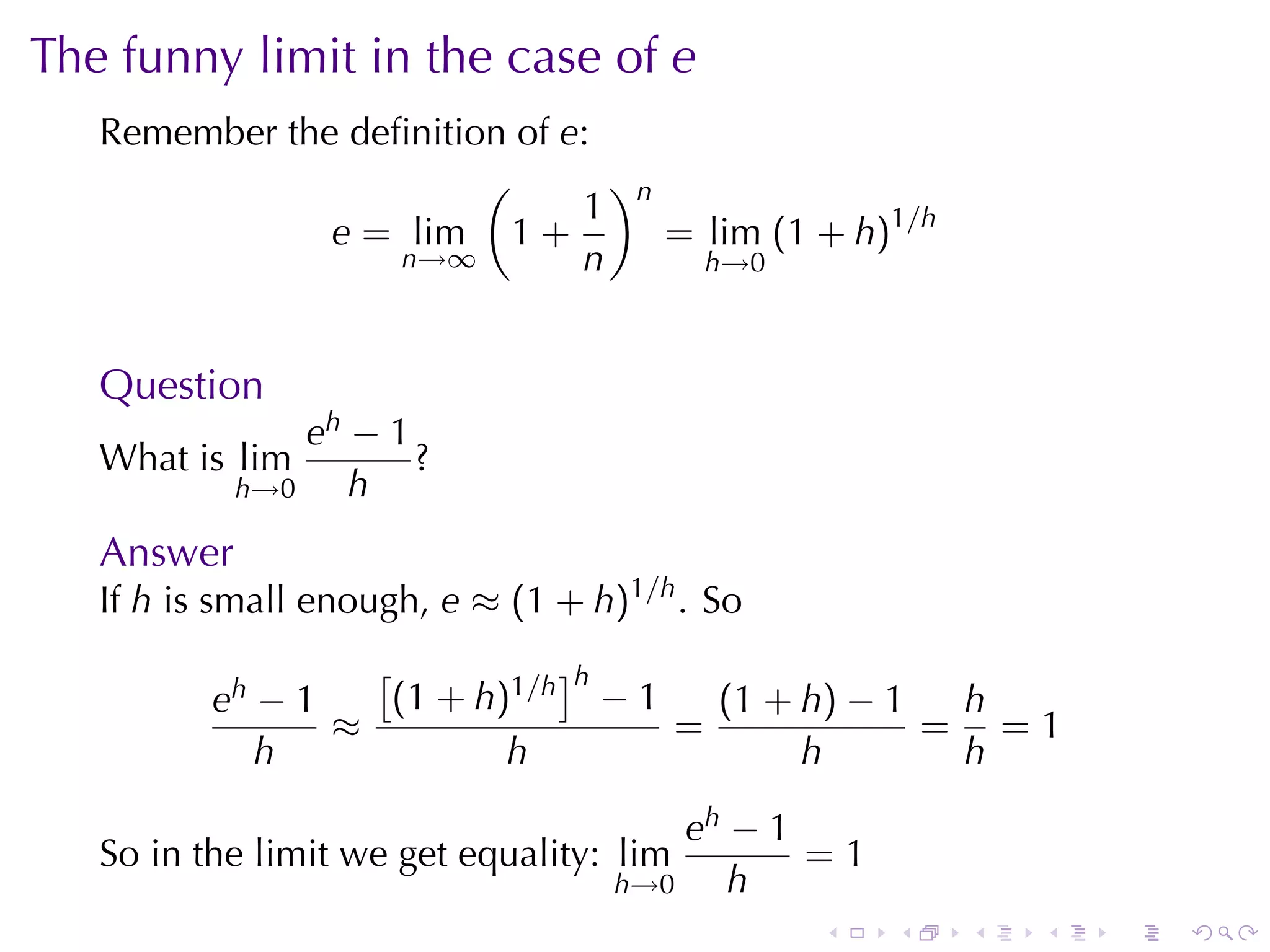 The	funny	limit	in	the	case	of e
   Remember	the	deﬁnition	of e:
                        (       )
                              1 n
               e = lim 1 +        = lim (1 + h)1/h
                   n→∞        n     h→0



   Question
                eh − 1
   What	is lim         ?
            h→0    h
   Answer
   If h is	small	enough, e ≈ (1 + h)1/h . So
                   [          ]h
          eh − 1    (1 + h)1/h − 1   (1 + h) − 1  h
                 ≈                 =             = =1
             h             h              h       h

                                       eh − 1
   So	in	the	limit	we	get	equality: lim       =1
                                   h→0    h
                                               .   .   .   .   .   .
 