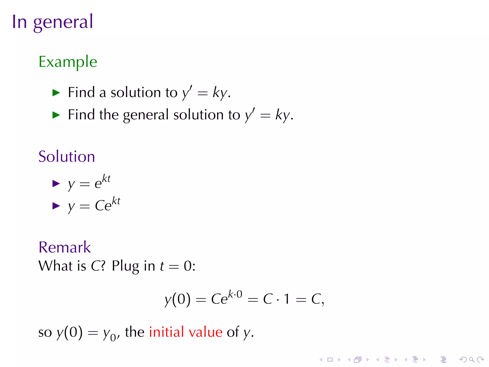 In	general

   Example
        Find	a	solution	to y′ = ky.
        Find	the	general	solution	to y′ = ky.

   Solution
        y = ekt
        y = Cekt

   Remark
   What	is C? Plug	in t = 0:

                         y(0) = Cek·0 = C · 1 = C,

   so y(0) = y0 , the initial	value of y.
                                                .    .   .   .   .   .
 