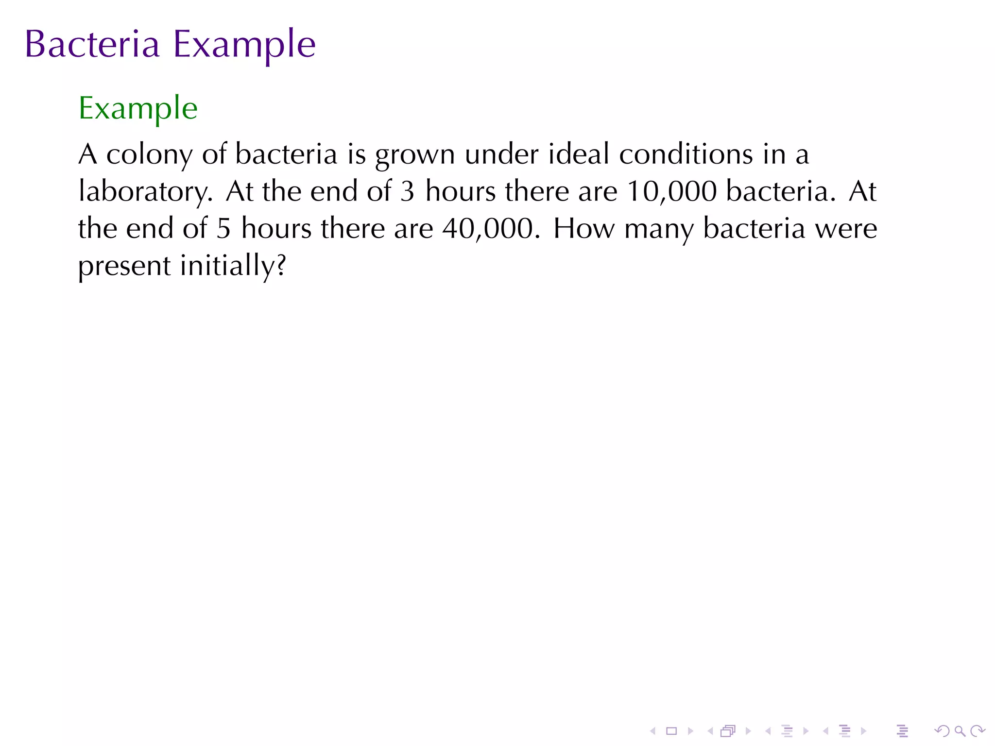 Bacteria	Example
  Example
  A colony	of	bacteria	is	grown	under	ideal	conditions	in	a
  laboratory. At	the	end	of	3	hours	there	are	10,000	bacteria. At
  the	end	of	5	hours	there	are	40,000. How	many	bacteria	were
  present	initially?




                                              .    .   .    .   .   .
 