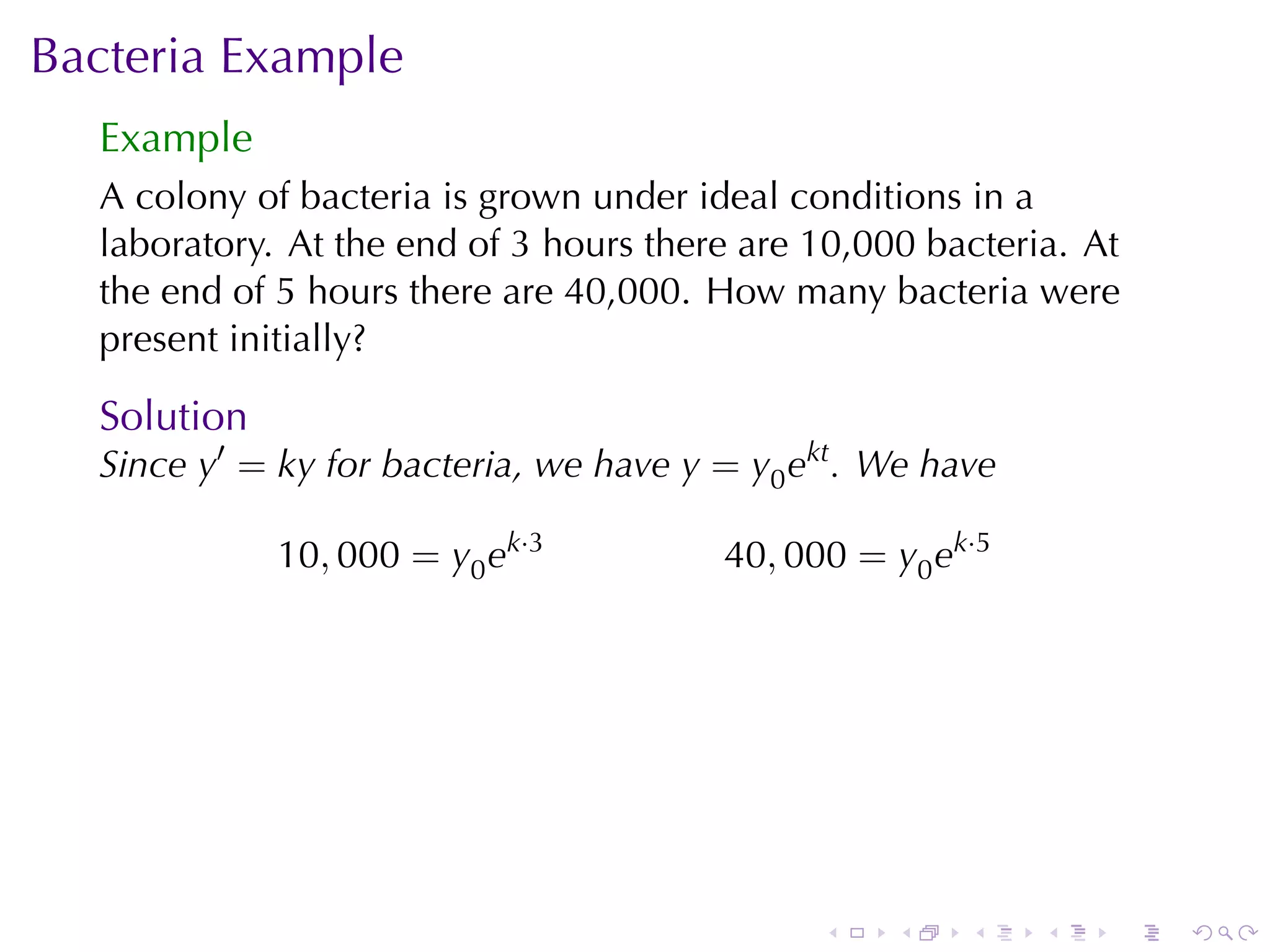 Bacteria	Example
  Example
  A colony	of	bacteria	is	grown	under	ideal	conditions	in	a
  laboratory. At	the	end	of	3	hours	there	are	10,000	bacteria. At
  the	end	of	5	hours	there	are	40,000. How	many	bacteria	were
  present	initially?

  Solution
  Since y′ = ky for	bacteria, we	have y = y0 ekt . We	have

             10, 000 = y0 ek·3          40, 000 = y0 ek·5




                                               .   .    .    .   .   .
 