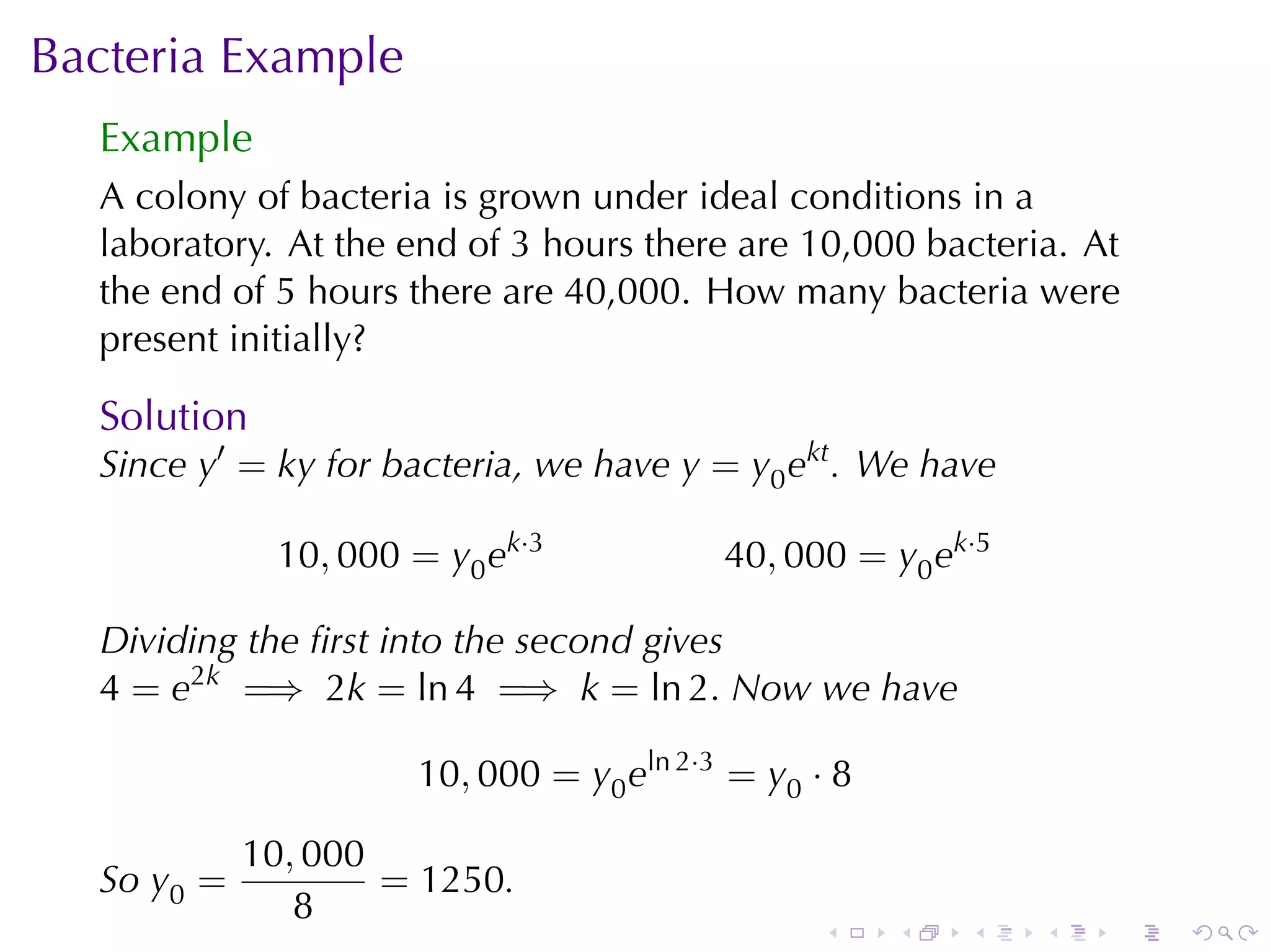 Bacteria	Example
  Example
  A colony	of	bacteria	is	grown	under	ideal	conditions	in	a
  laboratory. At	the	end	of	3	hours	there	are	10,000	bacteria. At
  the	end	of	5	hours	there	are	40,000. How	many	bacteria	were
  present	initially?

  Solution
  Since y′ = ky for	bacteria, we	have y = y0 ekt . We	have

             10, 000 = y0 ek·3           40, 000 = y0 ek·5

  Dividing	the	ﬁrst	into	the	second	gives
  4 = e2k =⇒ 2k = ln 4 =⇒ k = ln 2. Now	we	have

                     10, 000 = y0 eln 2·3 = y0 · 8

            10, 000
  So y0 =           = 1250.
               8
                                               .     .   .   .   .   .
 