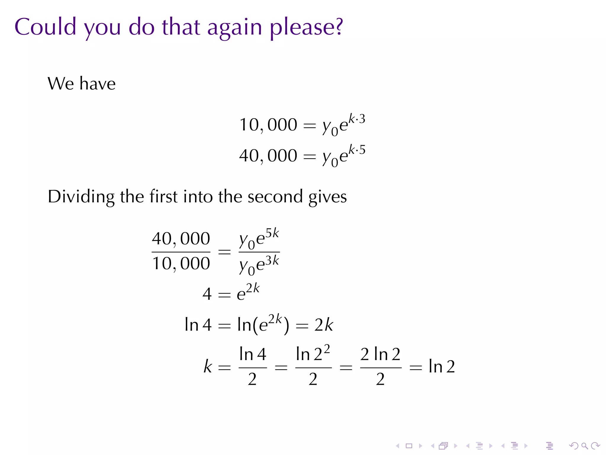 Could	you	do	that	again	please?

   We	have

                            10, 000 = y0 ek·3
                            40, 000 = y0 ek·5

   Dividing	the	ﬁrst	into	the	second	gives

                40, 000  y e5k
                        = 0 3k
                10, 000  y0 e
                       4 = e2k
                    ln 4 = ln(e2k ) = 2k
                            ln 4   ln 22   2 ln 2
                       k=        =       =        = ln 2
                             2       2        2


                                                .   .      .   .   .   .
 