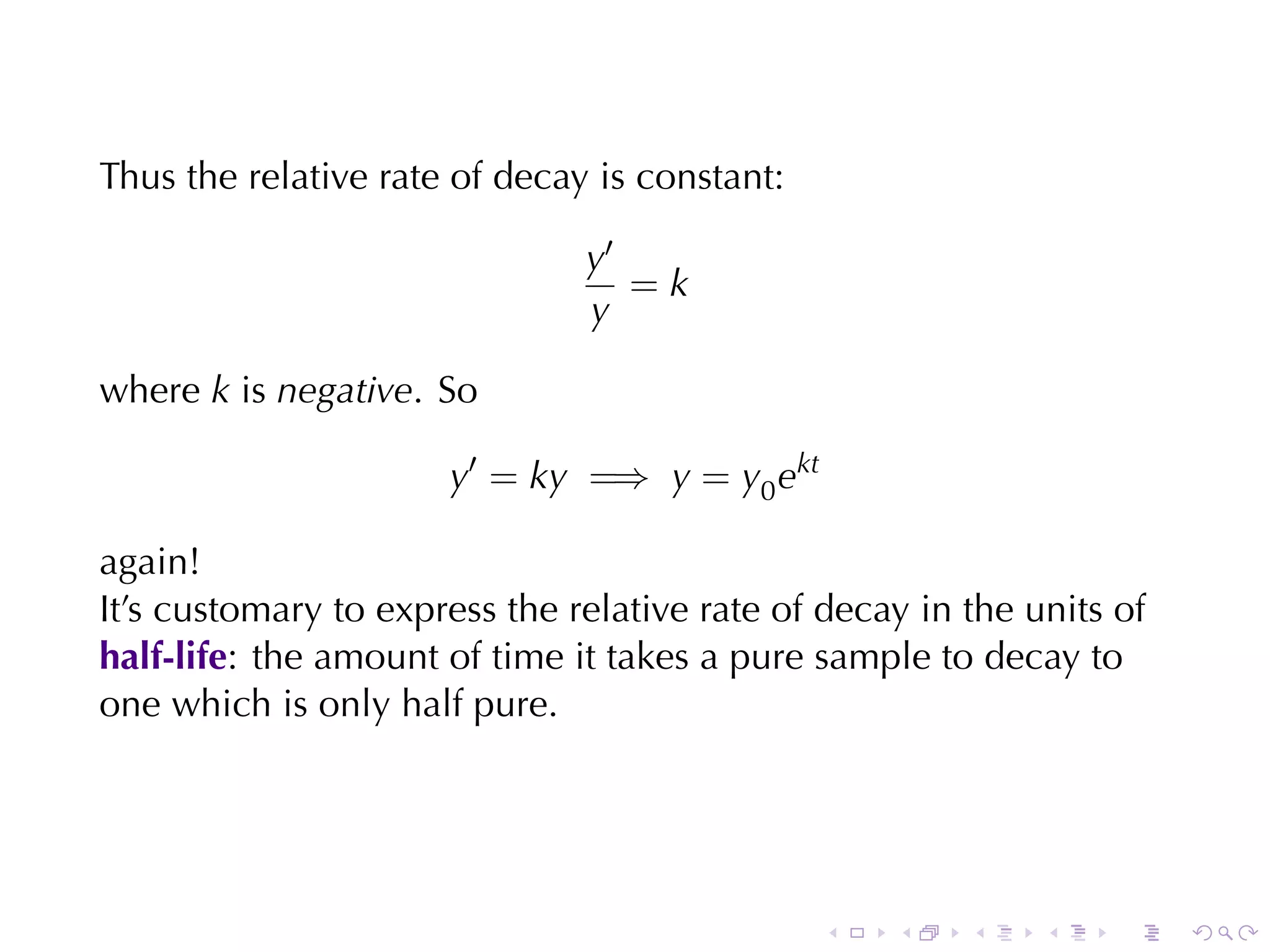 Thus	the	relative	rate	of	decay	is	constant:

                               y′
                                  =k
                               y

where k is negative. So

                      y′ = ky =⇒ y = y0 ekt

again!
It’s	customary	to	express	the	relative	rate	of	decay	in	the	units	of
half-life: the	amount	of	time	it	takes	a	pure	sample	to	decay	to
one	which	is	only	half	pure.




                                               .   .    .    .    .    .
 
