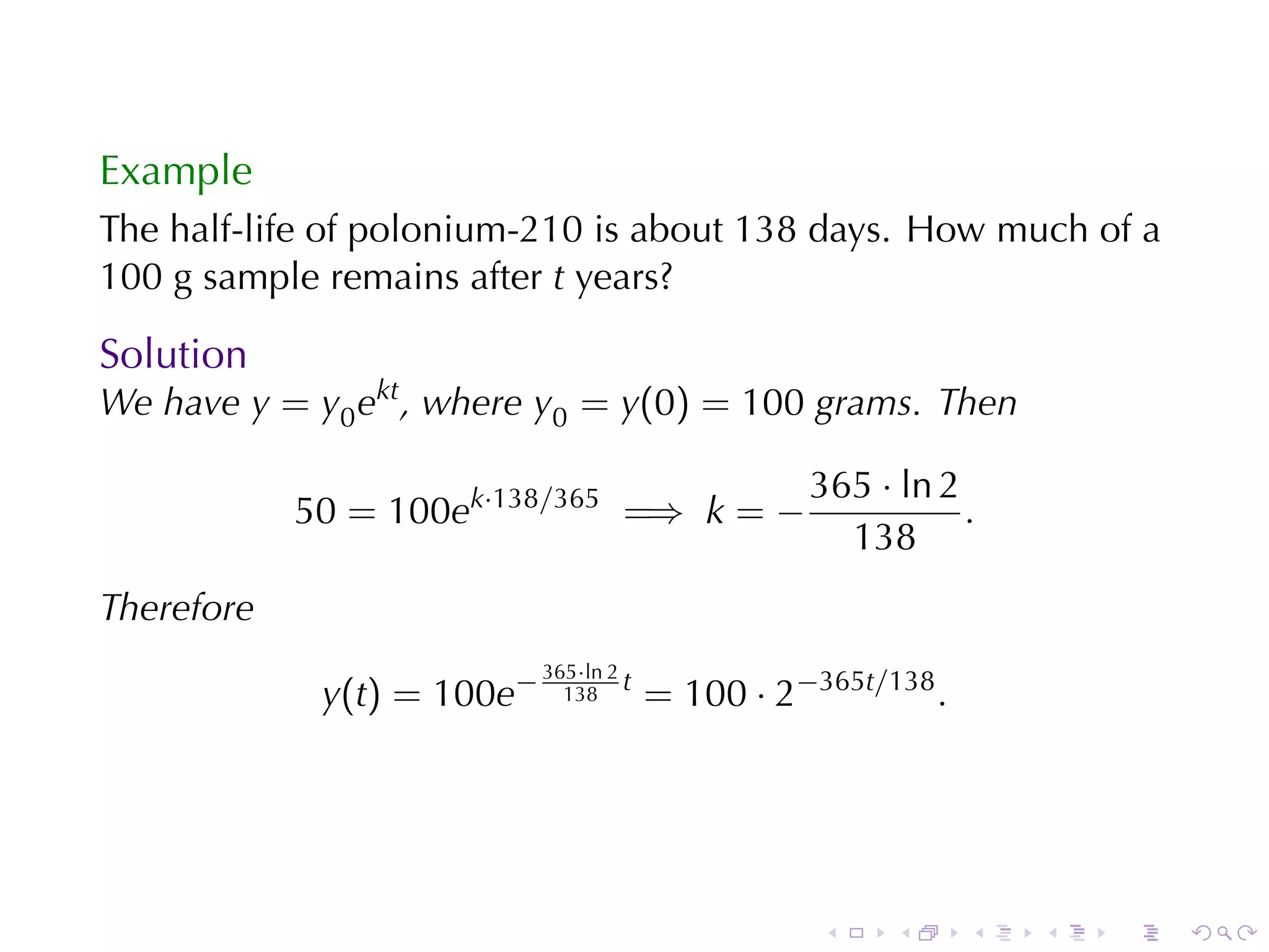 Example
The	half-life	of	polonium-210	is	about	138	days. How	much	of	a
100	g	sample	remains	after t years?

Solution
We	have y = y0 ekt , where y0 = y(0) = 100 grams. Then

                                                   365 · ln 2
            50 = 100ek·138/365 =⇒ k = −                       .
                                                     138
Therefore
                            365·ln 2
             y(t) = 100e−     138
                                     t
                                         = 100 · 2−365t/138 .




                                                    .    .      .   .   .   .
 