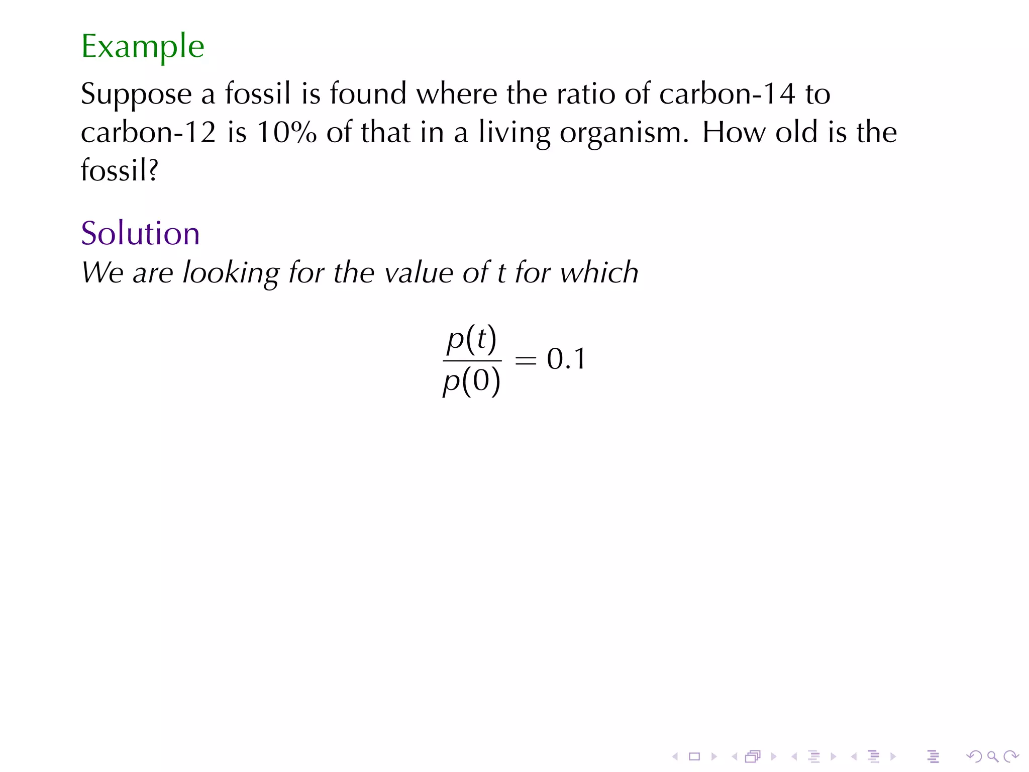 Example
Suppose	a	fossil	is	found	where	the	ratio	of	carbon-14	to
carbon-12	is	10%	of	that	in	a	living	organism. How	old	is	the
fossil?

Solution
We	are	looking	for	the	value	of t for	which

                           p(t)
                                = 0.1
                           p(0)




                                              .   .   .   .     .   .
 