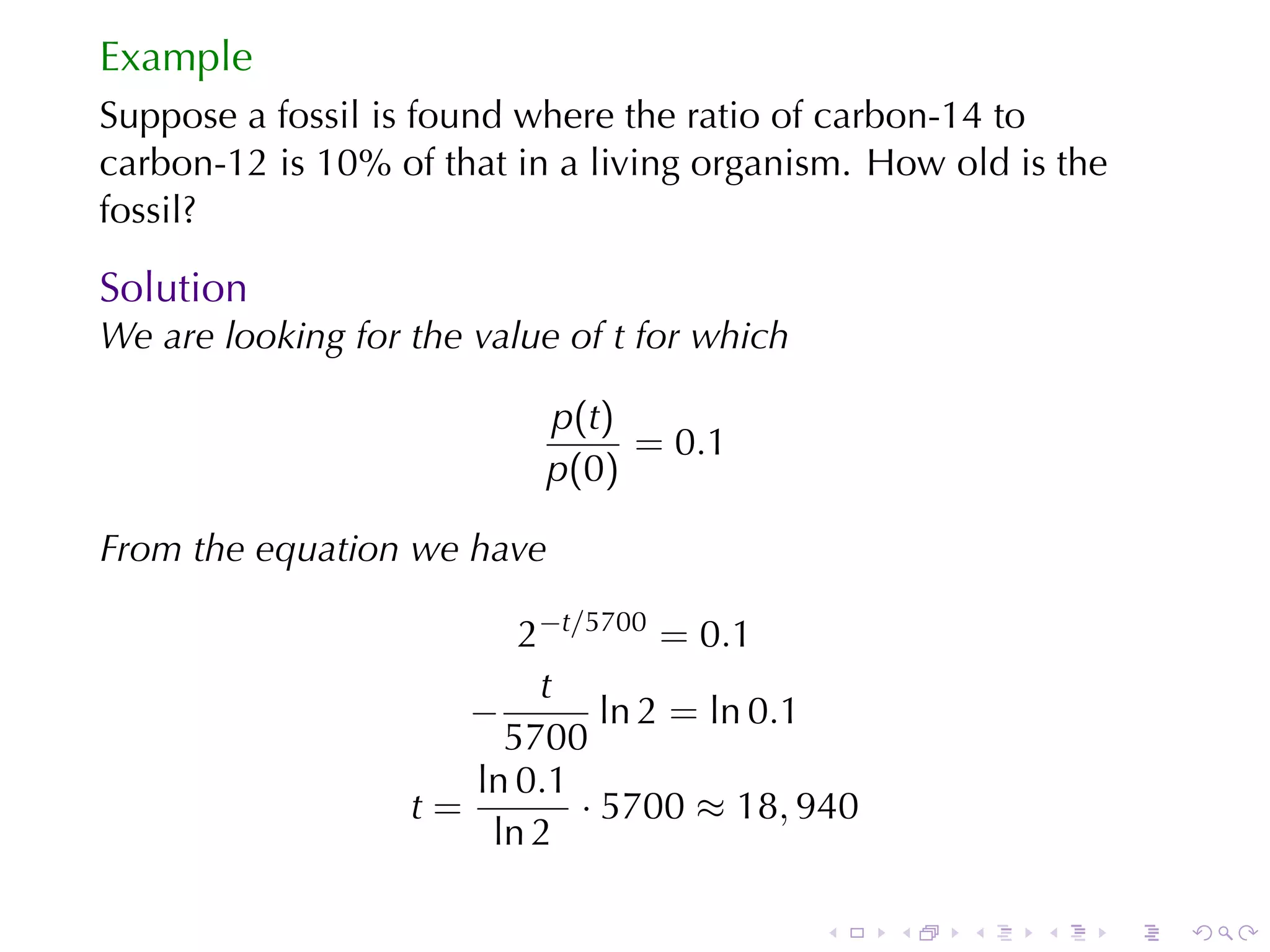 Example
Suppose	a	fossil	is	found	where	the	ratio	of	carbon-14	to
carbon-12	is	10%	of	that	in	a	living	organism. How	old	is	the
fossil?

Solution
We	are	looking	for	the	value	of t for	which

                           p(t)
                                = 0.1
                           p(0)

From	the	equation	we	have

                         2−t/5700 = 0.1
                          t
                      −        ln 2 = ln 0.1
                        5700
                      ln 0.1
                   t=        · 5700 ≈ 18, 940
                       ln 2

                                              .   .   .   .     .   .
 
