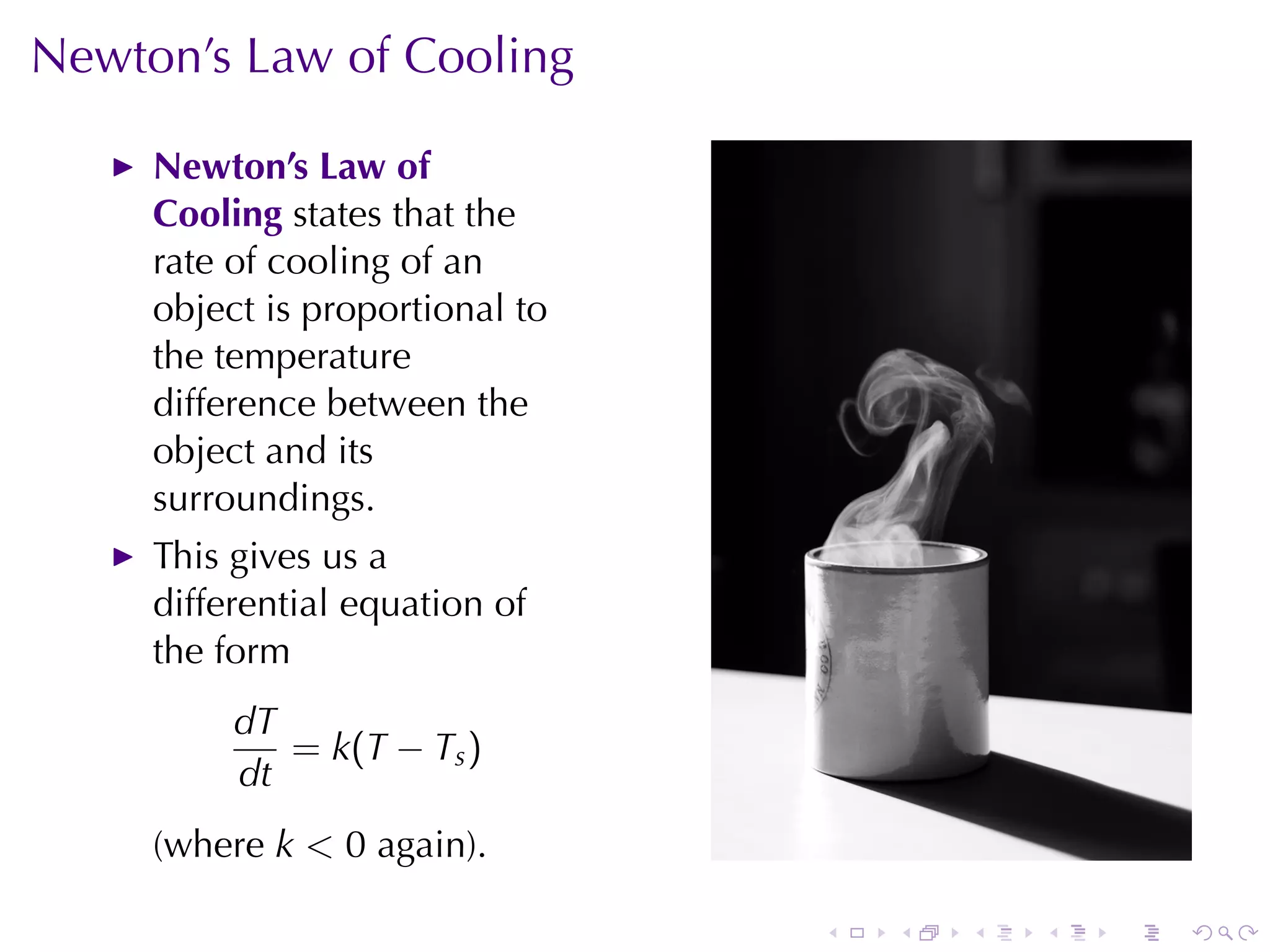 Newton’s	Law	of	Cooling

     Newton’s	Law	of
     Cooling states	that	the
     rate	of	cooling	of	an
     object	is	proportional	to
     the	temperature
     difference	between	the
     object	and	its
     surroundings.
     This	gives	us	a
     differential	equation	of
     the	form
          dT
             = k (T − T s )
          dt
     (where k < 0 again).

                                 .   .   .   .   .   .
 