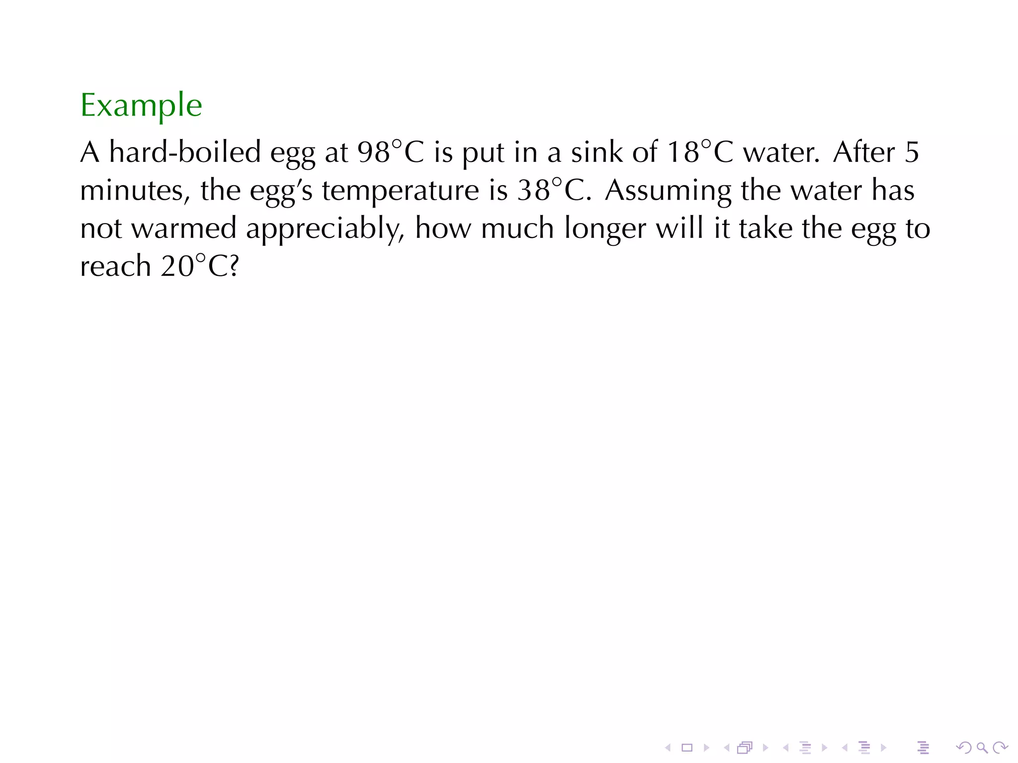 Example
A hard-boiled	egg	at 98◦ C is	put	in	a	sink	of 18◦ C water. After	5
minutes, the	egg’s	temperature	is 38◦ C. Assuming	the	water	has
not	warmed	appreciably, how	much	longer	will	it	take	the	egg	to
reach 20◦ C?




                                             .    .   .    .    .     .
 