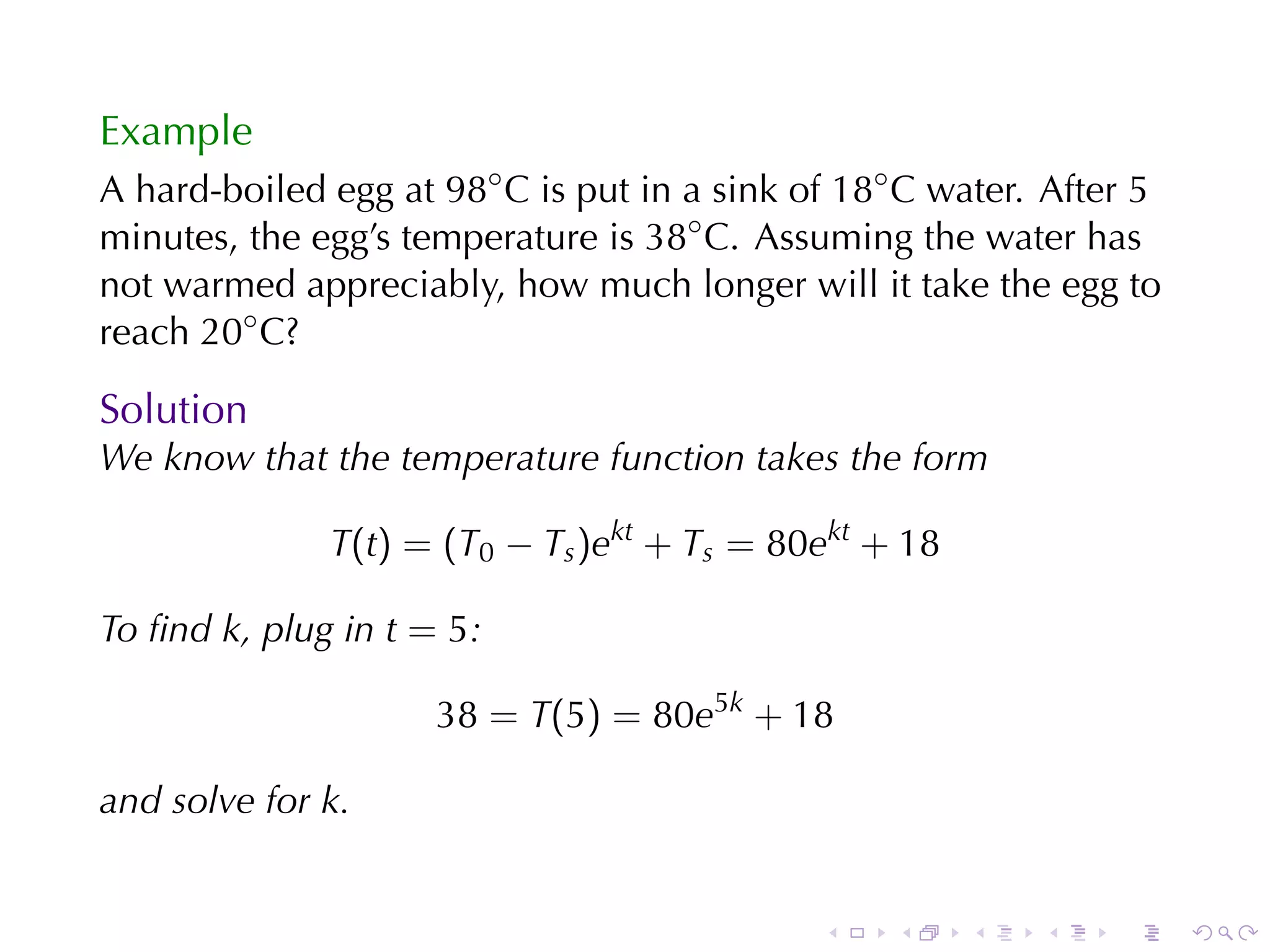 Example
A hard-boiled	egg	at 98◦ C is	put	in	a	sink	of 18◦ C water. After	5
minutes, the	egg’s	temperature	is 38◦ C. Assuming	the	water	has
not	warmed	appreciably, how	much	longer	will	it	take	the	egg	to
reach 20◦ C?

Solution
We	know	that	the	temperature	function	takes	the	form

              T(t) = (T0 − Ts )ekt + Ts = 80ekt + 18

To	ﬁnd k, plug	in t = 5:

                     38 = T(5) = 80e5k + 18

and	solve	for k.


                                             .    .    .   .    .     .
 