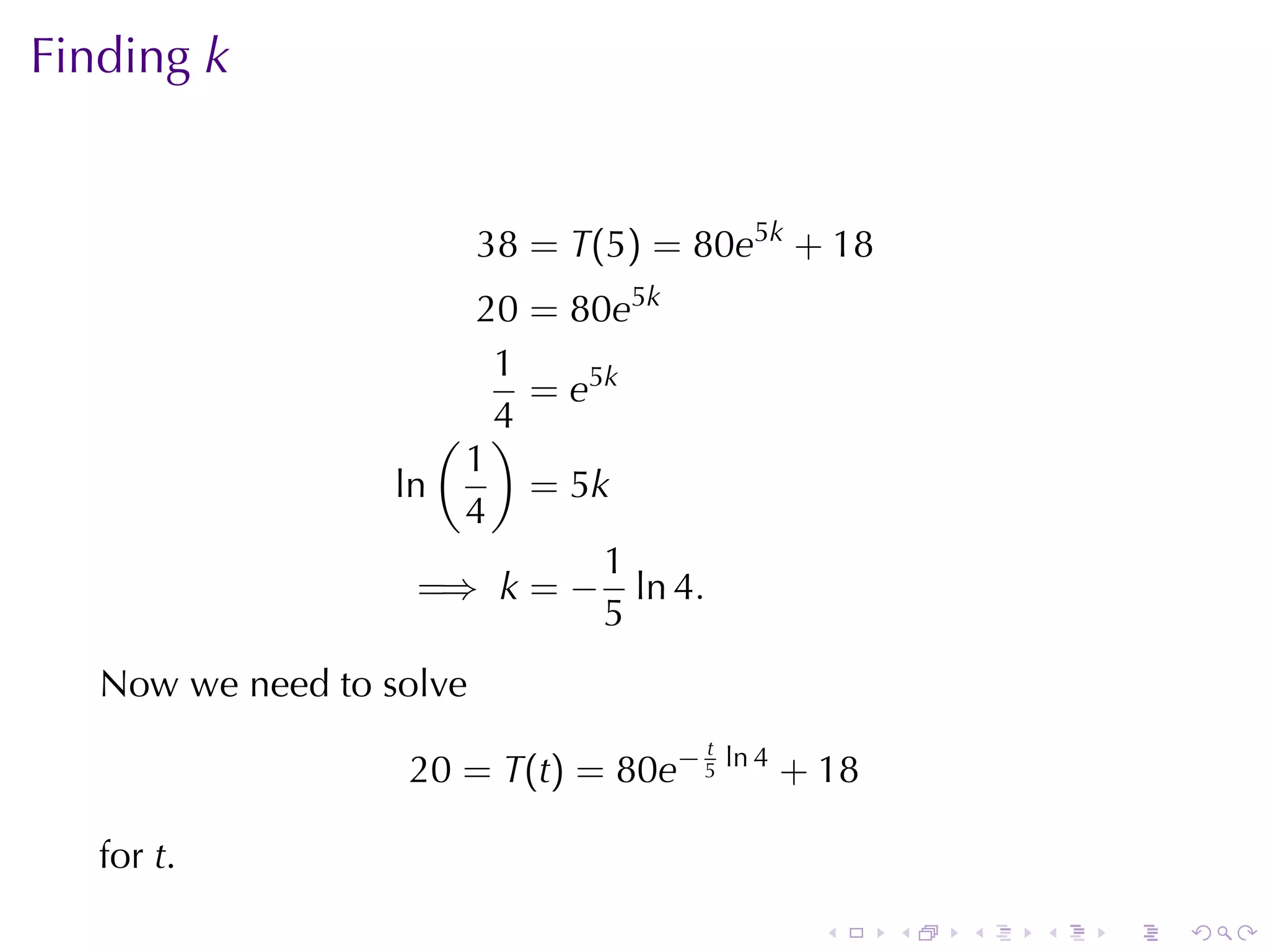 Finding k


                          38 = T(5) = 80e5k + 18
                        20 = 80e5k
                         1
                           = e5k
                      ( )4
                       1
                   ln      = 5k
                       4
                               1
                     =⇒ k = − ln 4.
                               5
   Now	we	need	to	solve
                                      t
                   20 = T(t) = 80e− 5 ln 4 + 18

   for t.
                                             .     .   .   .   .   .
 