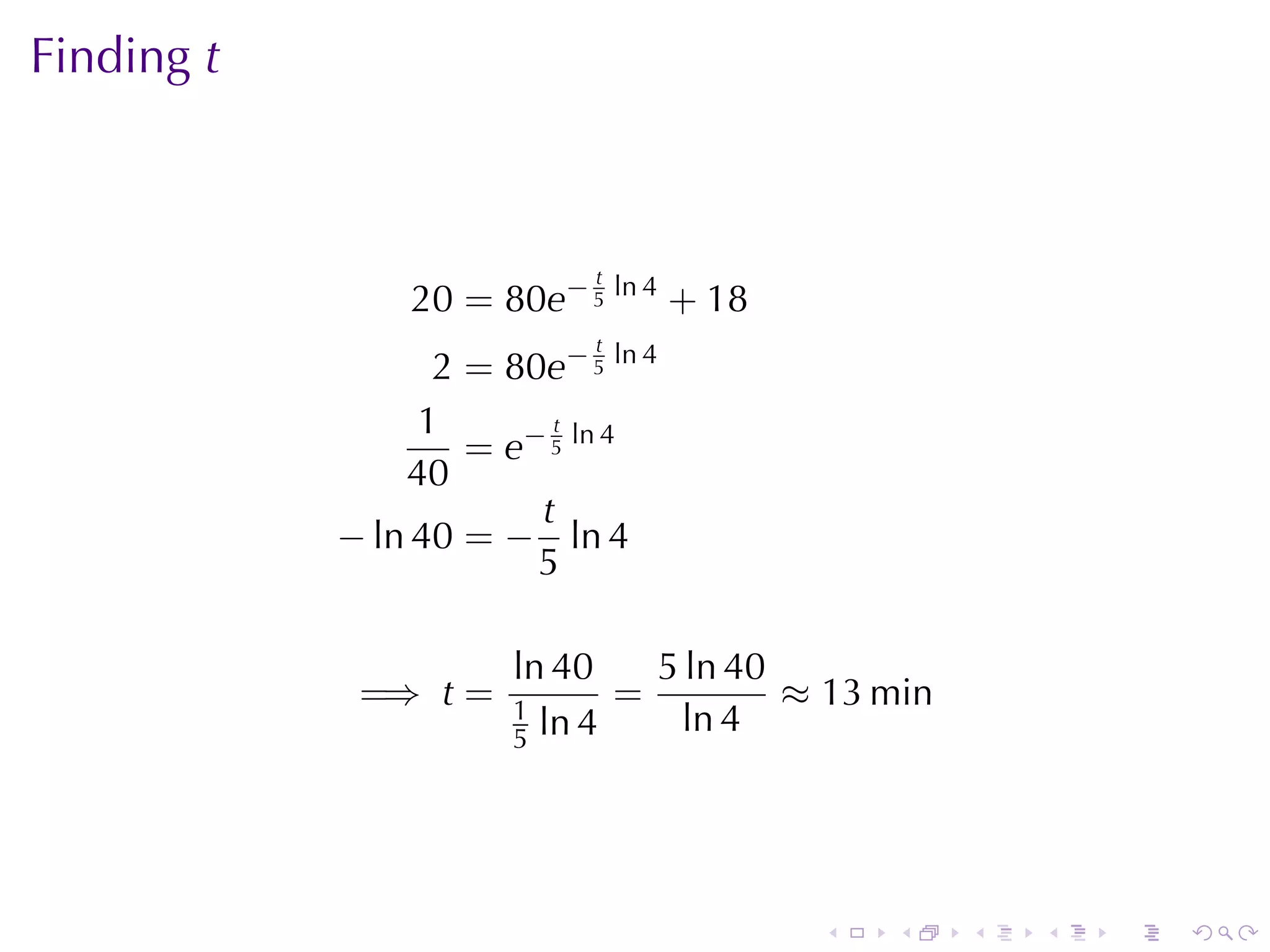 Finding t



                            t
                20 = 80e− 5 ln 4 + 18
                            t
                  2 = 80e− 5 ln 4
                 1       t
                    = e− 5 ln 4
                40
                        t
            − ln 40 = − ln 4
                        5

                       ln 40    5 ln 40
             =⇒ t =    1
                              =         ≈ 13 min
                       5 ln 4     ln 4




                                         .   .     .   .   .   .
 
