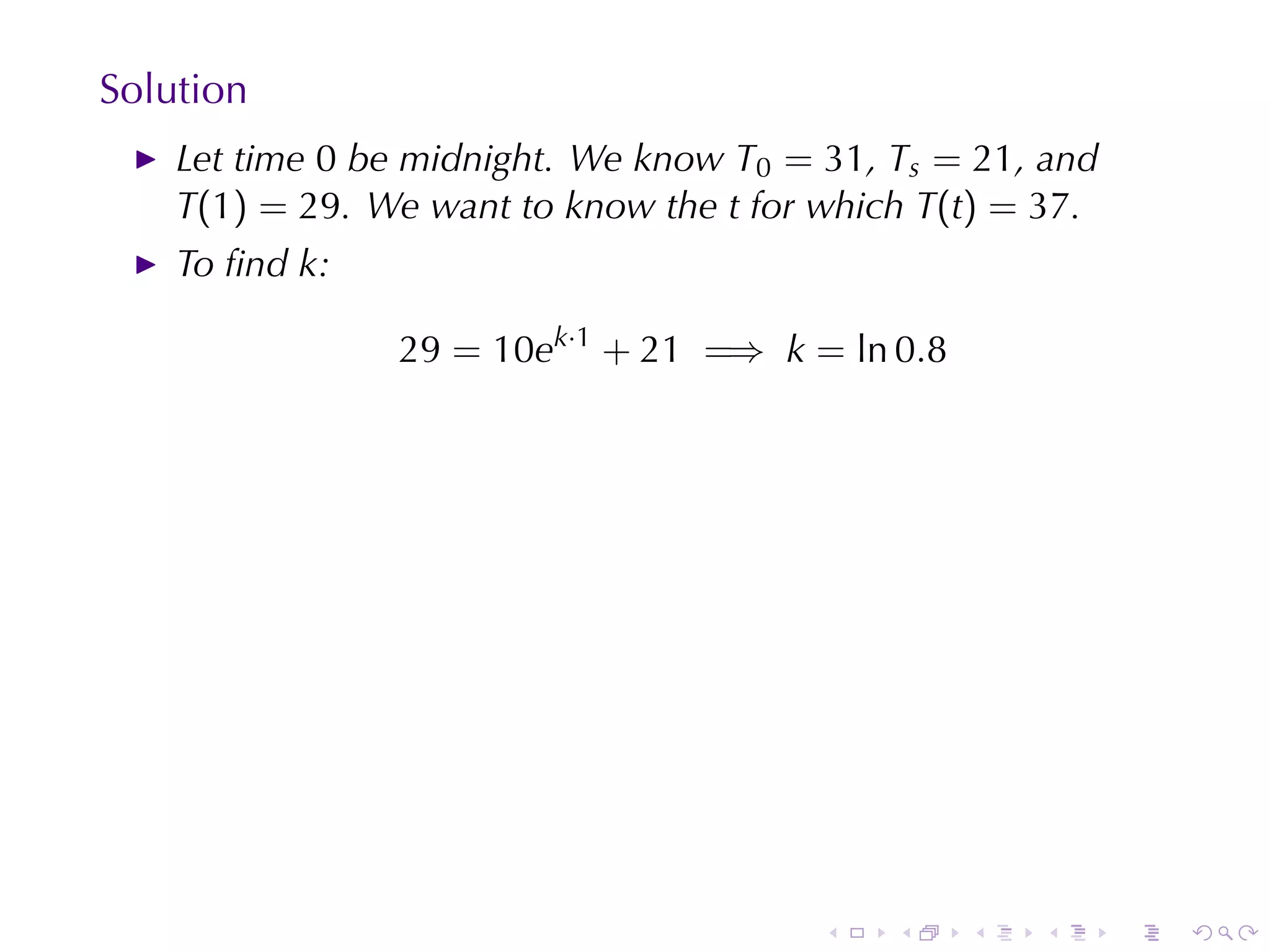 Solution
    Let	time 0 be	midnight. We	know T0 = 31, Ts = 21, and
    T(1) = 29. We	want	to	know	the t for	which T(t) = 37.
    To	ﬁnd k:

                29 = 10ek·1 + 21 =⇒ k = ln 0.8




                                         .   .   .   .      .   .
 