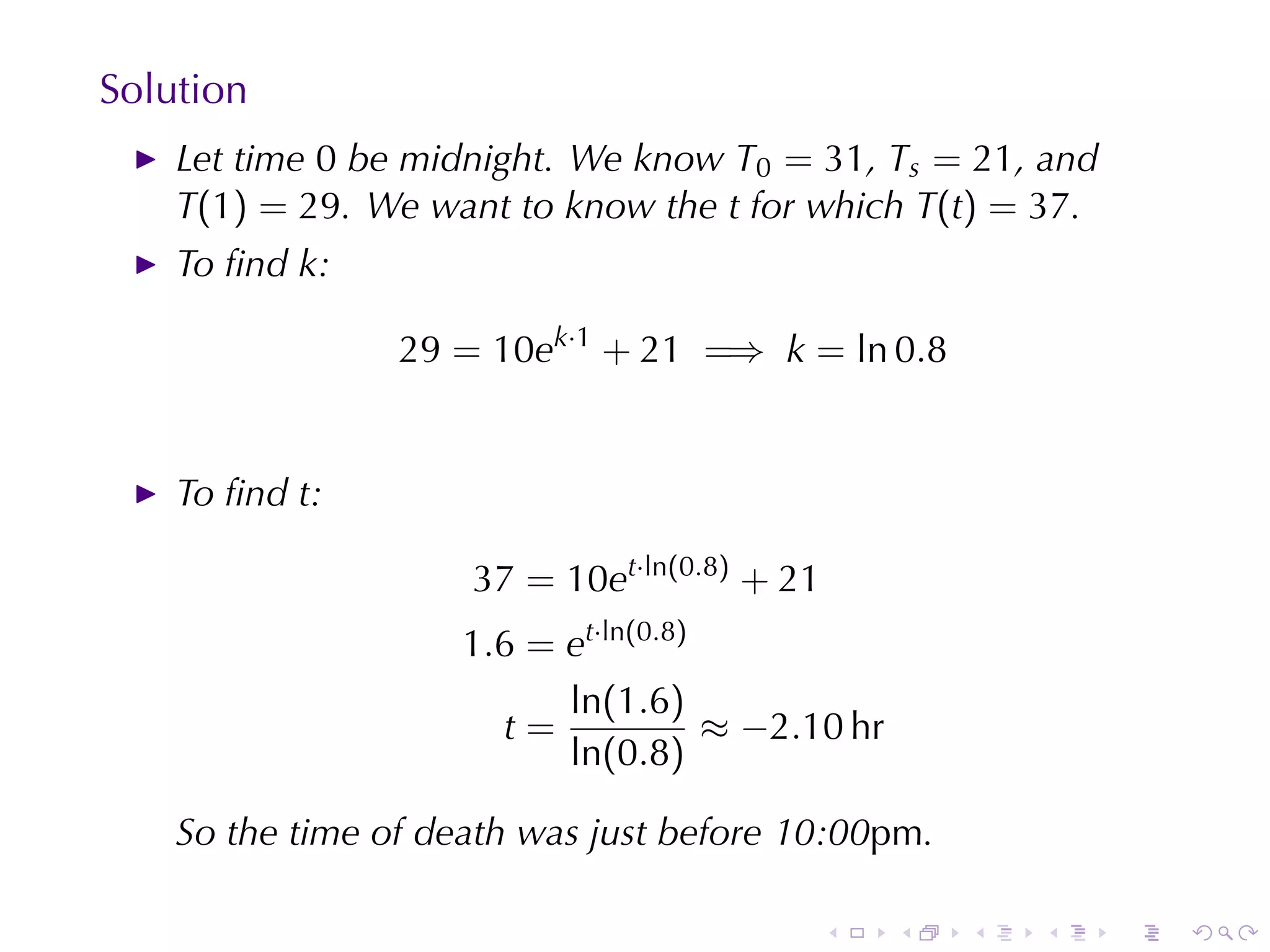 Solution
    Let	time 0 be	midnight. We	know T0 = 31, Ts = 21, and
    T(1) = 29. We	want	to	know	the t for	which T(t) = 37.
    To	ﬁnd k:

                 29 = 10ek·1 + 21 =⇒ k = ln 0.8


    To	ﬁnd t:

                     37 = 10et·ln(0.8) + 21
                     1.6 = et·ln(0.8)
                           ln(1.6)
                       t=             ≈ −2.10 hr
                           ln(0.8)

    So	the	time	of	death	was	just	before	10:00pm.

                                              .    .   .   .   .   .
 