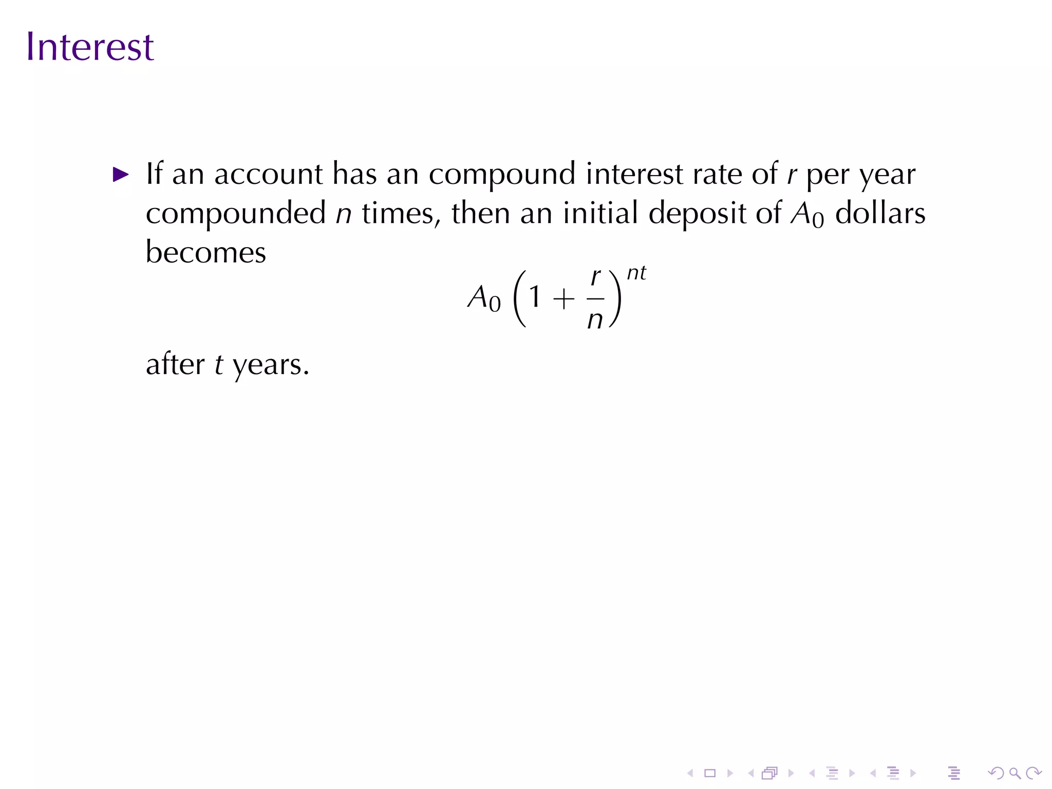 Interest

       If	an	account	has	an	compound	interest	rate	of r per	year
       compounded n times, then	an	initial	deposit	of A0 dollars
       becomes                  (     r )nt
                              A0 1 +
                                     n
       after t years.




                                              .   .    .   .   .   .
 