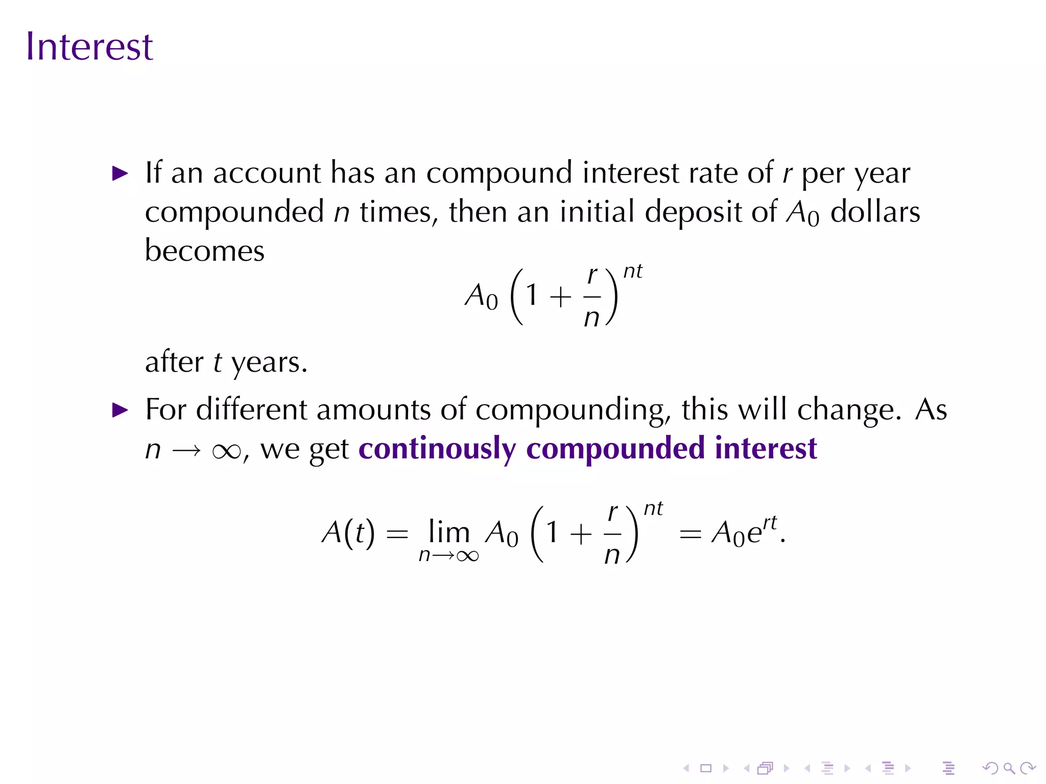 Interest

       If	an	account	has	an	compound	interest	rate	of r per	year
       compounded n times, then	an	initial	deposit	of A0 dollars
       becomes                  (     r )nt
                              A0 1 +
                                     n
       after t years.
       For	different	amounts	of	compounding, this	will	change. As
       n → ∞, we	get continously	compounded	interest
                                 (    r )nt
                    A(t) = lim A0 1 +       = A0 ert .
                          n→∞         n




                                              .   .      .   .   .   .
 