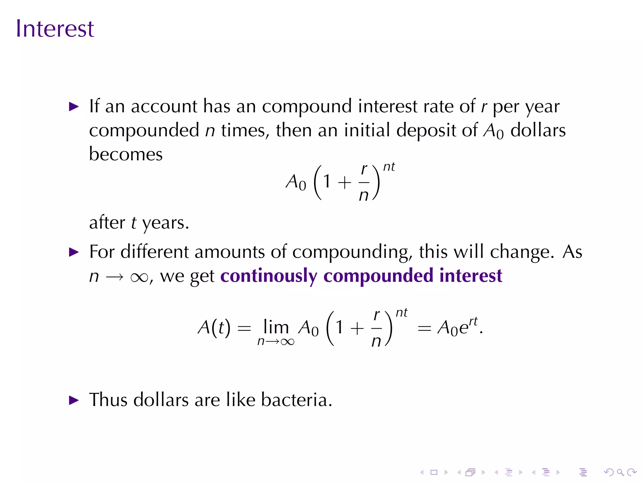 Interest

       If	an	account	has	an	compound	interest	rate	of r per	year
       compounded n times, then	an	initial	deposit	of A0 dollars
       becomes                  (     r )nt
                              A0 1 +
                                     n
       after t years.
       For	different	amounts	of	compounding, this	will	change. As
       n → ∞, we	get continously	compounded	interest
                                 (    r )nt
                    A(t) = lim A0 1 +       = A0 ert .
                          n→∞         n


       Thus	dollars	are	like	bacteria.


                                              .   .      .   .   .   .
 