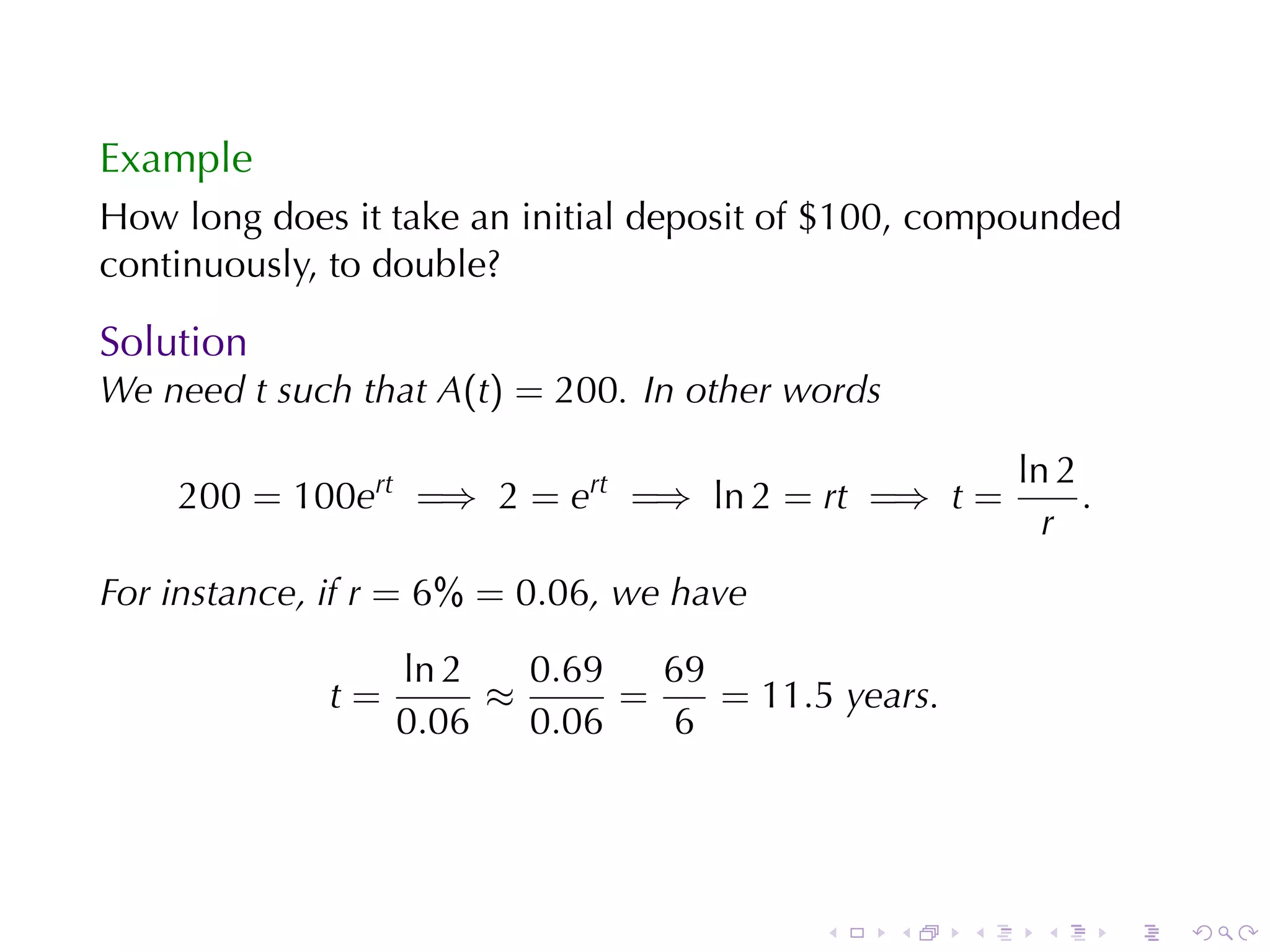 Example
How	long	does	it	take	an	initial	deposit	of	$100, compounded
continuously, to	double?

Solution
We	need t such	that A(t) = 200. In	other	words

                                                         ln 2
    200 = 100ert =⇒ 2 = ert =⇒ ln 2 = rt =⇒ t =               .
                                                           r
For	instance, if r = 6% = 0.06, we	have

                  ln 2   0.69   69
             t=        ≈      =    = 11.5 years.
                  0.06   0.06   6




                                          .      .   .     .      .   .
 