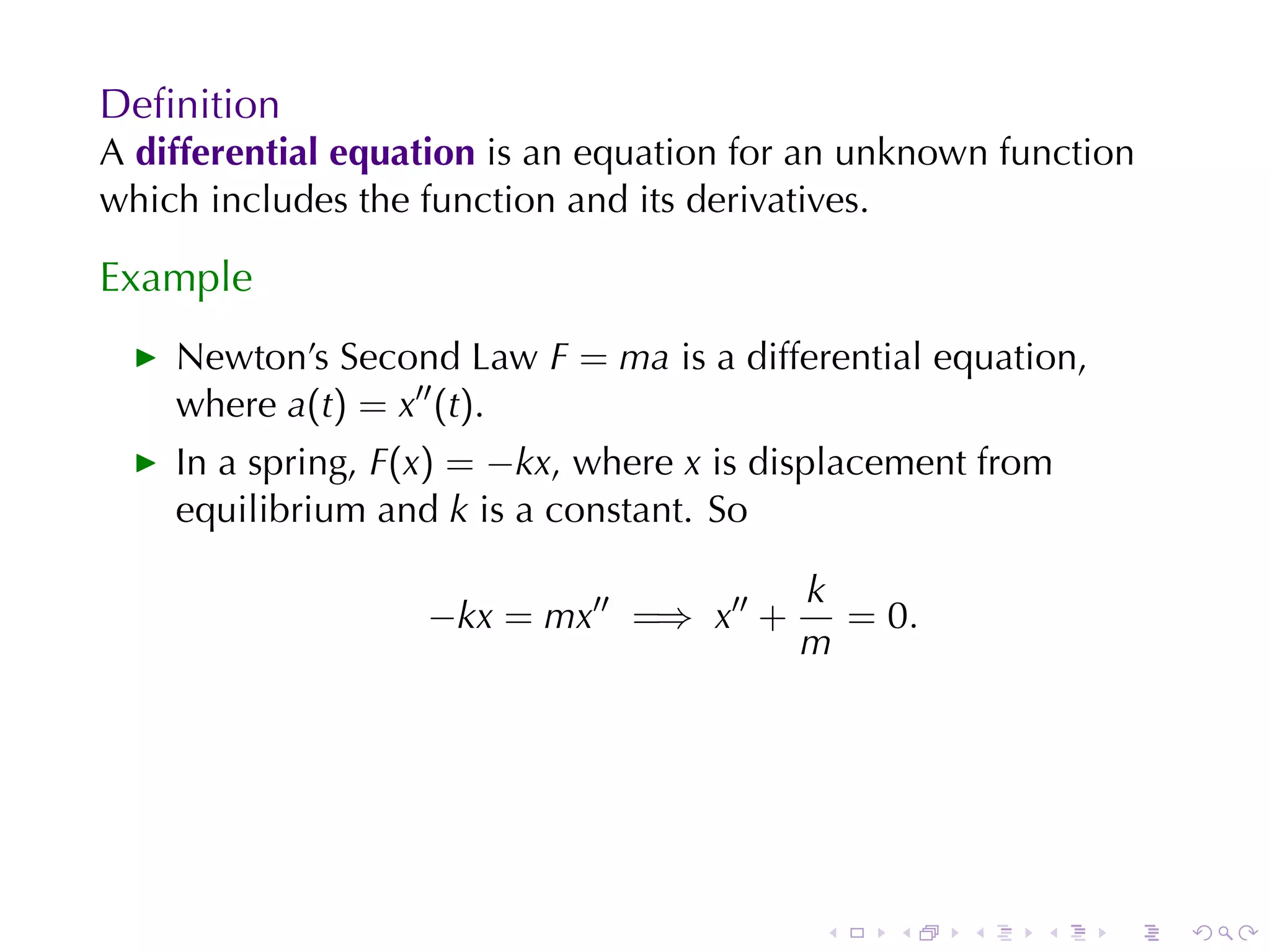 Deﬁnition
A differential	equation is	an	equation	for	an	unknown	function
which	includes	the	function	and	its	derivatives.

Example
    Newton’s	Second	Law F = ma is	a	differential	equation,
    where a(t) = x′′ (t).
    In	a	spring, F(x) = −kx, where x is	displacement	from
    equilibrium	and k is	a	constant. So

                                         k
                   −kx = mx′′ =⇒ x′′ +     = 0.
                                         m




                                           .   .    .   .    .   .
 