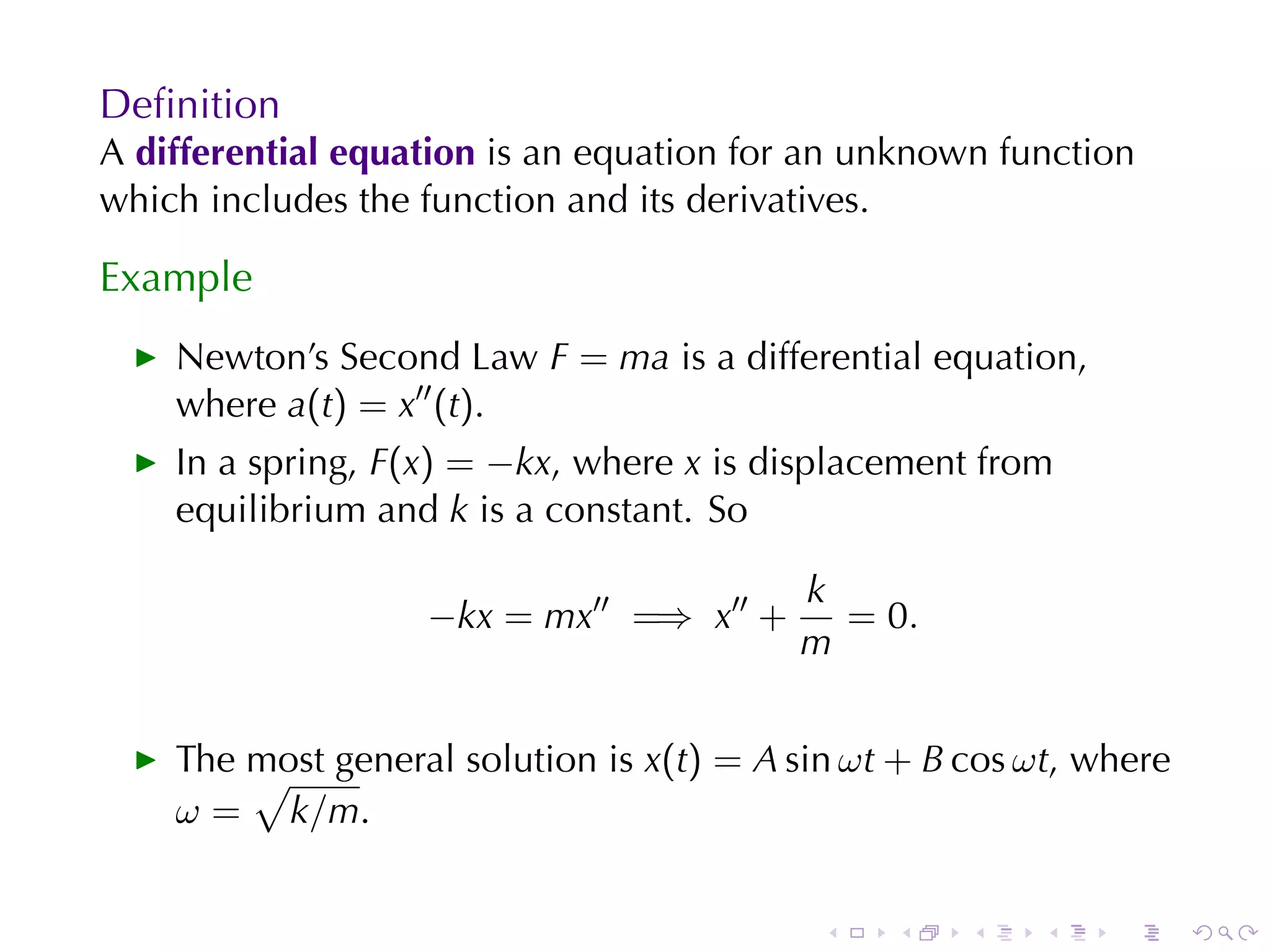 Deﬁnition
A differential	equation is	an	equation	for	an	unknown	function
which	includes	the	function	and	its	derivatives.

Example
    Newton’s	Second	Law F = ma is	a	differential	equation,
    where a(t) = x′′ (t).
    In	a	spring, F(x) = −kx, where x is	displacement	from
    equilibrium	and k is	a	constant. So

                                            k
                    −kx = mx′′ =⇒ x′′ +       = 0.
                                            m


    The	most	general	solution	is x(t) = A sin ω t + B cos ω t, where
        √
    ω = k/m.


                                             .    .    .   .    .      .
 
