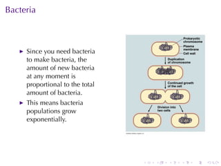 Bacteria



     Since	you	need	bacteria
     to	make	bacteria, the
     amount	of	new	bacteria
     at	any	moment	is
     proportional	to	the	total
     amount	of	bacteria.
     This	means	bacteria
     populations	grow
     exponentially.




                                 .   .   .   .   .   .
 