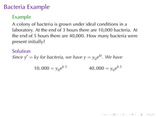 Bacteria	Example
  Example
  A colony	of	bacteria	is	grown	under	ideal	conditions	in	a
  laboratory. At	the	end	of	3	hours	there	are	10,000	bacteria. At
  the	end	of	5	hours	there	are	40,000. How	many	bacteria	were
  present	initially?

  Solution
  Since y′ = ky for	bacteria, we	have y = y0 ekt . We	have

             10, 000 = y0 ek·3          40, 000 = y0 ek·5




                                               .   .    .    .   .   .
 