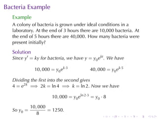 Bacteria	Example
  Example
  A colony	of	bacteria	is	grown	under	ideal	conditions	in	a
  laboratory. At	the	end	of	3	hours	there	are	10,000	bacteria. At
  the	end	of	5	hours	there	are	40,000. How	many	bacteria	were
  present	initially?

  Solution
  Since y′ = ky for	bacteria, we	have y = y0 ekt . We	have

             10, 000 = y0 ek·3           40, 000 = y0 ek·5

  Dividing	the	ﬁrst	into	the	second	gives
  4 = e2k =⇒ 2k = ln 4 =⇒ k = ln 2. Now	we	have

                     10, 000 = y0 eln 2·3 = y0 · 8

            10, 000
  So y0 =           = 1250.
               8
                                               .     .   .   .   .   .
 