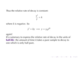 Thus	the	relative	rate	of	decay	is	constant:

                               y′
                                  =k
                               y

where k is negative. So

                      y′ = ky =⇒ y = y0 ekt

again!
It’s	customary	to	express	the	relative	rate	of	decay	in	the	units	of
half-life: the	amount	of	time	it	takes	a	pure	sample	to	decay	to
one	which	is	only	half	pure.




                                               .   .    .    .    .    .
 
