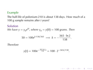 Example
The	half-life	of	polonium-210	is	about	138	days. How	much	of	a
100	g	sample	remains	after t years?

Solution
We	have y = y0 ekt , where y0 = y(0) = 100 grams. Then

                                                   365 · ln 2
            50 = 100ek·138/365 =⇒ k = −                       .
                                                     138
Therefore
                            365·ln 2
             y(t) = 100e−     138
                                     t
                                         = 100 · 2−365t/138 .




                                                    .    .      .   .   .   .
 