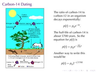 Carbon-14	Dating

                   The	ratio	of	carbon-14	to
                   carbon-12	in	an	organism
                   decays	exponentially:

                              p(t) = p0 e−kt .

                   The	half-life	of	carbon-14	is
                   about	5700	years. So	the
                   equation	for p(t) is
                                           ln2
                          p(t) = p0 e− 5700 t

                   Another	way	to	write	this
                   would	be

                         p(t) = p0 2−t/5700

                          .       .    .    .    .   .
 