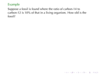 Example
Suppose	a	fossil	is	found	where	the	ratio	of	carbon-14	to
carbon-12	is	10%	of	that	in	a	living	organism. How	old	is	the
fossil?




                                           .    .   .    .      .   .
 