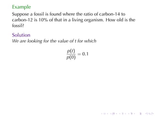 Example
Suppose	a	fossil	is	found	where	the	ratio	of	carbon-14	to
carbon-12	is	10%	of	that	in	a	living	organism. How	old	is	the
fossil?

Solution
We	are	looking	for	the	value	of t for	which

                           p(t)
                                = 0.1
                           p(0)




                                              .   .   .   .     .   .
 