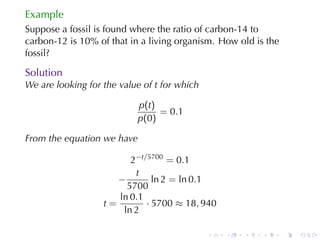 Example
Suppose	a	fossil	is	found	where	the	ratio	of	carbon-14	to
carbon-12	is	10%	of	that	in	a	living	organism. How	old	is	the
fossil?

Solution
We	are	looking	for	the	value	of t for	which

                           p(t)
                                = 0.1
                           p(0)

From	the	equation	we	have

                         2−t/5700 = 0.1
                          t
                      −        ln 2 = ln 0.1
                        5700
                      ln 0.1
                   t=        · 5700 ≈ 18, 940
                       ln 2

                                              .   .   .   .     .   .
 