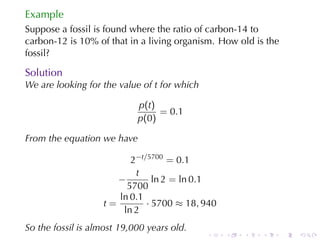 Example
Suppose	a	fossil	is	found	where	the	ratio	of	carbon-14	to
carbon-12	is	10%	of	that	in	a	living	organism. How	old	is	the
fossil?

Solution
We	are	looking	for	the	value	of t for	which

                            p(t)
                                 = 0.1
                            p(0)

From	the	equation	we	have

                         2−t/5700 = 0.1
                          t
                      −        ln 2 = ln 0.1
                        5700
                      ln 0.1
                   t=        · 5700 ≈ 18, 940
                       ln 2
So	the	fossil	is	almost	19,000	years	old.
                                              .   .   .   .     .   .
 