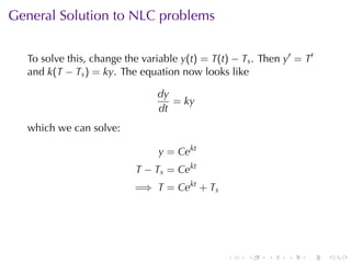 General	Solution	to	NLC problems


  To	solve	this, change	the	variable y(t) = T(t) − Ts . Then y′ = T′
  and k(T − Ts ) = ky. The	equation	now	looks	like

                                dy
                                   = ky
                                dt
  which	we	can	solve:

                                y = Cekt
                          T − Ts = Cekt
                          =⇒ T = Cekt + Ts




                                                .   .    .    .   .    .
 