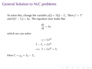 General	Solution	to	NLC problems


  To	solve	this, change	the	variable y(t) = T(t) − Ts . Then y′ = T′
  and k(T − Ts ) = ky. The	equation	now	looks	like

                                dy
                                   = ky
                                dt
  which	we	can	solve:

                                y = Cekt
                            T − Ts = Cekt
                            =⇒ T = Cekt + Ts

  Here C = y0 = T0 − Ts .



                                                .   .    .    .   .    .
 