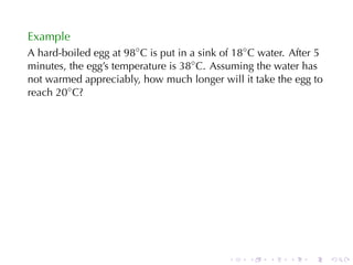 Example
A hard-boiled	egg	at 98◦ C is	put	in	a	sink	of 18◦ C water. After	5
minutes, the	egg’s	temperature	is 38◦ C. Assuming	the	water	has
not	warmed	appreciably, how	much	longer	will	it	take	the	egg	to
reach 20◦ C?




                                             .    .   .    .    .     .
 