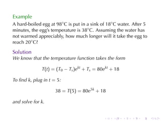Example
A hard-boiled	egg	at 98◦ C is	put	in	a	sink	of 18◦ C water. After	5
minutes, the	egg’s	temperature	is 38◦ C. Assuming	the	water	has
not	warmed	appreciably, how	much	longer	will	it	take	the	egg	to
reach 20◦ C?

Solution
We	know	that	the	temperature	function	takes	the	form

              T(t) = (T0 − Ts )ekt + Ts = 80ekt + 18

To	ﬁnd k, plug	in t = 5:

                     38 = T(5) = 80e5k + 18

and	solve	for k.


                                             .    .    .   .    .     .
 