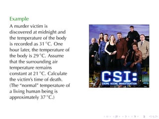 Example
A murder	victim	is
discovered	at	midnight	and
the	temperature	of	the	body
is	recorded	as 31 ◦ C. One
hour	later, the	temperature	of
the	body	is 29 ◦ C. Assume
that	the	surrounding	air
temperature	remains
constant	at 21 ◦ C. Calculate
the	victim’s	time	of	death.
(The	“normal”	temperature	of
a	living	human	being	is
approximately 37 ◦ C.)


                                 .   .   .   .   .   .
 