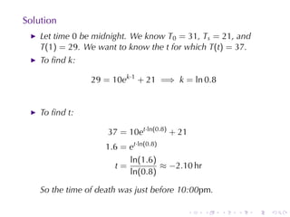 Solution
    Let	time 0 be	midnight. We	know T0 = 31, Ts = 21, and
    T(1) = 29. We	want	to	know	the t for	which T(t) = 37.
    To	ﬁnd k:

                 29 = 10ek·1 + 21 =⇒ k = ln 0.8


    To	ﬁnd t:

                     37 = 10et·ln(0.8) + 21
                     1.6 = et·ln(0.8)
                           ln(1.6)
                       t=             ≈ −2.10 hr
                           ln(0.8)

    So	the	time	of	death	was	just	before	10:00pm.

                                              .    .   .   .   .   .
 