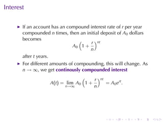 Interest

       If	an	account	has	an	compound	interest	rate	of r per	year
       compounded n times, then	an	initial	deposit	of A0 dollars
       becomes                  (     r )nt
                              A0 1 +
                                     n
       after t years.
       For	different	amounts	of	compounding, this	will	change. As
       n → ∞, we	get continously	compounded	interest
                                 (    r )nt
                    A(t) = lim A0 1 +       = A0 ert .
                          n→∞         n




                                              .   .      .   .   .   .
 